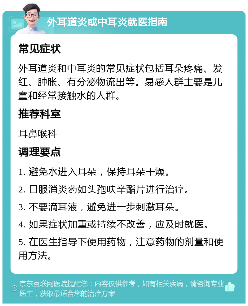 外耳道炎或中耳炎就医指南 常见症状 外耳道炎和中耳炎的常见症状包括耳朵疼痛、发红、肿胀、有分泌物流出等。易感人群主要是儿童和经常接触水的人群。 推荐科室 耳鼻喉科 调理要点 1. 避免水进入耳朵，保持耳朵干燥。 2. 口服消炎药如头孢呋辛酯片进行治疗。 3. 不要滴耳液，避免进一步刺激耳朵。 4. 如果症状加重或持续不改善，应及时就医。 5. 在医生指导下使用药物，注意药物的剂量和使用方法。