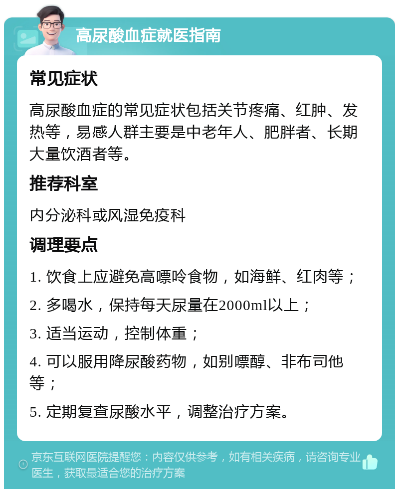 高尿酸血症就医指南 常见症状 高尿酸血症的常见症状包括关节疼痛、红肿、发热等，易感人群主要是中老年人、肥胖者、长期大量饮酒者等。 推荐科室 内分泌科或风湿免疫科 调理要点 1. 饮食上应避免高嘌呤食物，如海鲜、红肉等； 2. 多喝水，保持每天尿量在2000ml以上； 3. 适当运动，控制体重； 4. 可以服用降尿酸药物，如别嘌醇、非布司他等； 5. 定期复查尿酸水平，调整治疗方案。