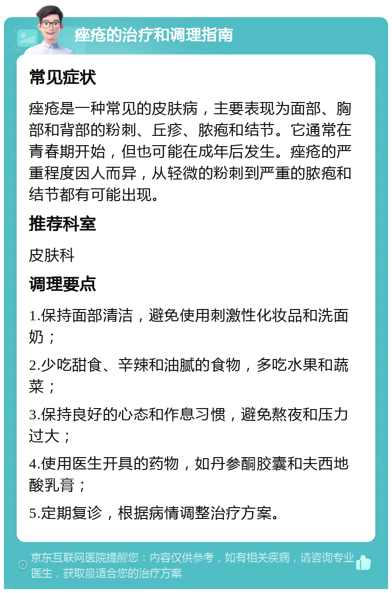 痤疮的治疗和调理指南 常见症状 痤疮是一种常见的皮肤病，主要表现为面部、胸部和背部的粉刺、丘疹、脓疱和结节。它通常在青春期开始，但也可能在成年后发生。痤疮的严重程度因人而异，从轻微的粉刺到严重的脓疱和结节都有可能出现。 推荐科室 皮肤科 调理要点 1.保持面部清洁，避免使用刺激性化妆品和洗面奶； 2.少吃甜食、辛辣和油腻的食物，多吃水果和蔬菜； 3.保持良好的心态和作息习惯，避免熬夜和压力过大； 4.使用医生开具的药物，如丹参酮胶囊和夫西地酸乳膏； 5.定期复诊，根据病情调整治疗方案。