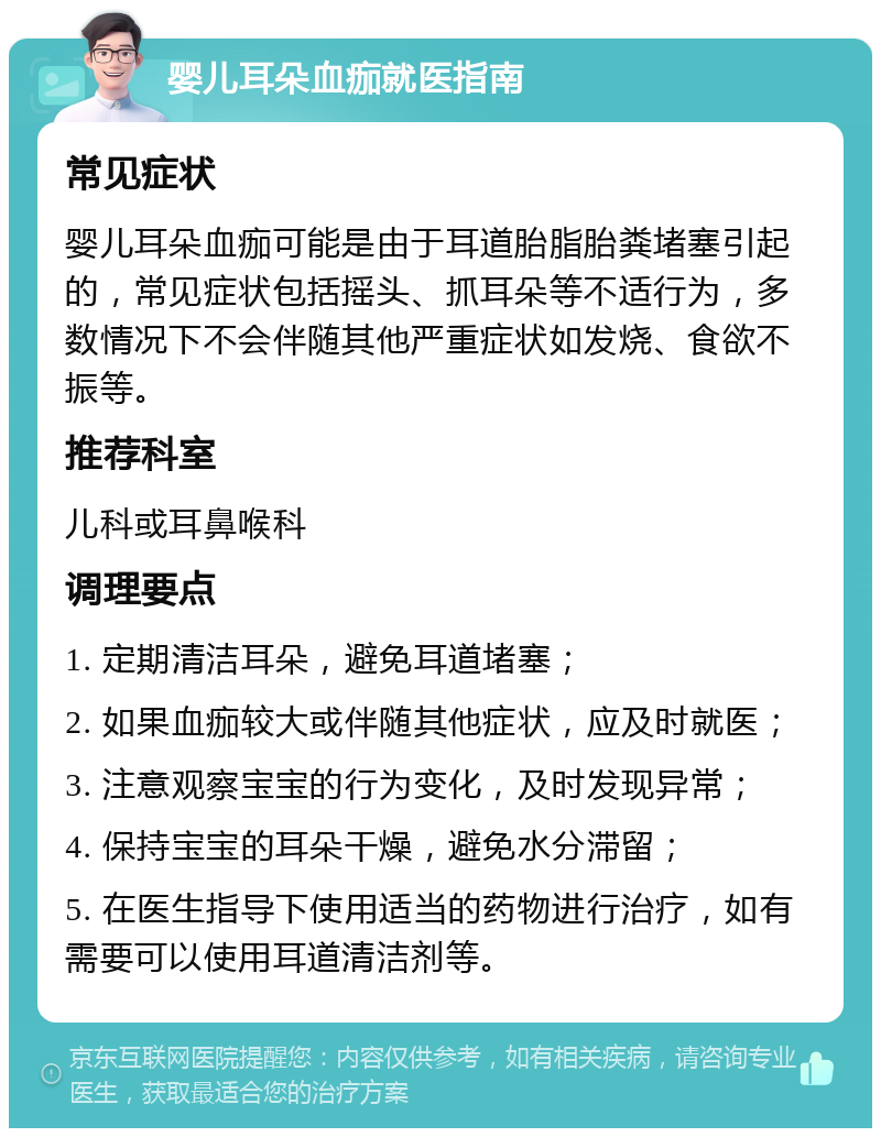 婴儿耳朵血痂就医指南 常见症状 婴儿耳朵血痂可能是由于耳道胎脂胎粪堵塞引起的，常见症状包括摇头、抓耳朵等不适行为，多数情况下不会伴随其他严重症状如发烧、食欲不振等。 推荐科室 儿科或耳鼻喉科 调理要点 1. 定期清洁耳朵，避免耳道堵塞； 2. 如果血痂较大或伴随其他症状，应及时就医； 3. 注意观察宝宝的行为变化，及时发现异常； 4. 保持宝宝的耳朵干燥，避免水分滞留； 5. 在医生指导下使用适当的药物进行治疗，如有需要可以使用耳道清洁剂等。