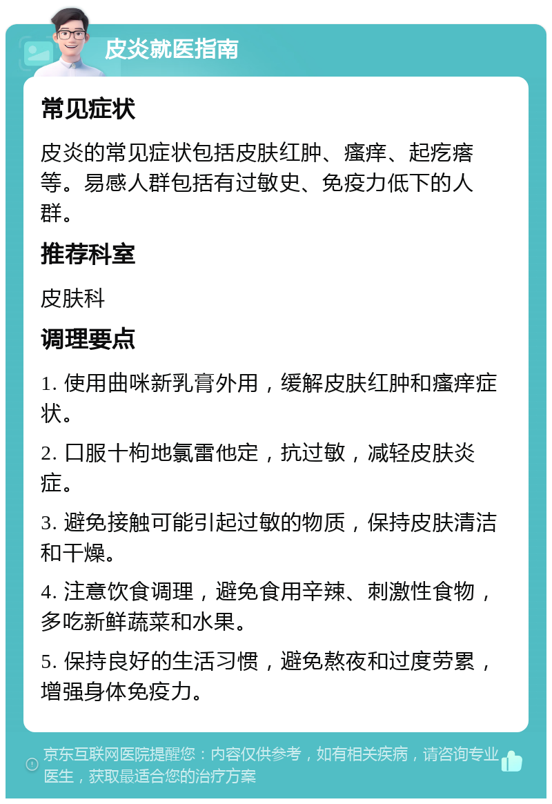 皮炎就医指南 常见症状 皮炎的常见症状包括皮肤红肿、瘙痒、起疙瘩等。易感人群包括有过敏史、免疫力低下的人群。 推荐科室 皮肤科 调理要点 1. 使用曲咪新乳膏外用，缓解皮肤红肿和瘙痒症状。 2. 口服十枸地氯雷他定，抗过敏，减轻皮肤炎症。 3. 避免接触可能引起过敏的物质，保持皮肤清洁和干燥。 4. 注意饮食调理，避免食用辛辣、刺激性食物，多吃新鲜蔬菜和水果。 5. 保持良好的生活习惯，避免熬夜和过度劳累，增强身体免疫力。