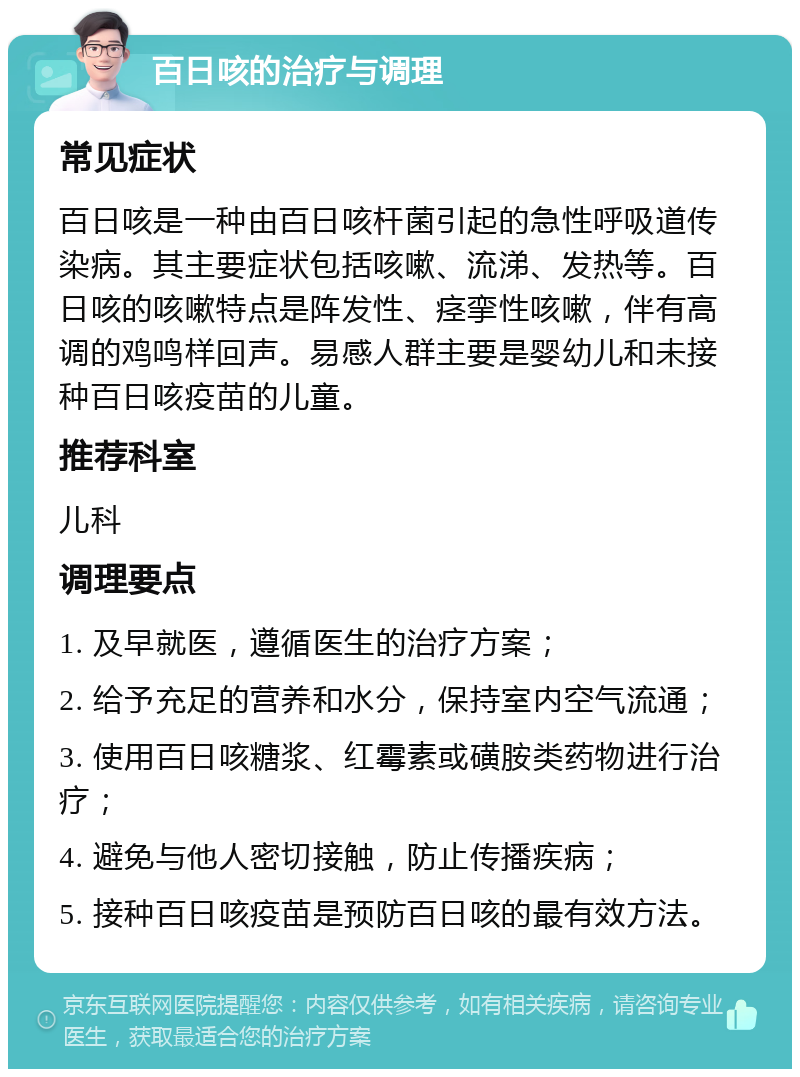 百日咳的治疗与调理 常见症状 百日咳是一种由百日咳杆菌引起的急性呼吸道传染病。其主要症状包括咳嗽、流涕、发热等。百日咳的咳嗽特点是阵发性、痉挛性咳嗽，伴有高调的鸡鸣样回声。易感人群主要是婴幼儿和未接种百日咳疫苗的儿童。 推荐科室 儿科 调理要点 1. 及早就医，遵循医生的治疗方案； 2. 给予充足的营养和水分，保持室内空气流通； 3. 使用百日咳糖浆、红霉素或磺胺类药物进行治疗； 4. 避免与他人密切接触，防止传播疾病； 5. 接种百日咳疫苗是预防百日咳的最有效方法。