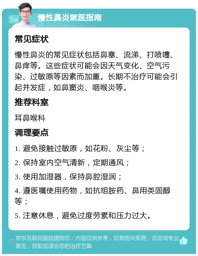 慢性鼻炎就医指南 常见症状 慢性鼻炎的常见症状包括鼻塞、流涕、打喷嚏、鼻痒等。这些症状可能会因天气变化、空气污染、过敏原等因素而加重。长期不治疗可能会引起并发症，如鼻窦炎、咽喉炎等。 推荐科室 耳鼻喉科 调理要点 1. 避免接触过敏原，如花粉、灰尘等； 2. 保持室内空气清新，定期通风； 3. 使用加湿器，保持鼻腔湿润； 4. 遵医嘱使用药物，如抗组胺药、鼻用类固醇等； 5. 注意休息，避免过度劳累和压力过大。