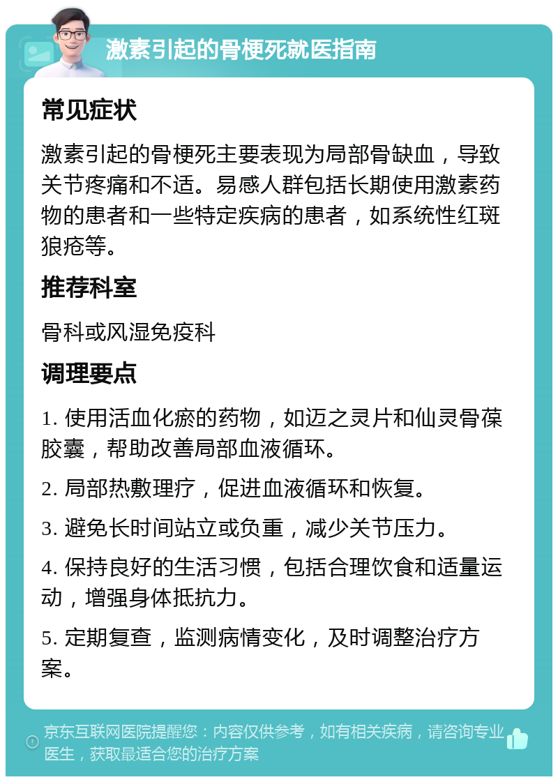 激素引起的骨梗死就医指南 常见症状 激素引起的骨梗死主要表现为局部骨缺血，导致关节疼痛和不适。易感人群包括长期使用激素药物的患者和一些特定疾病的患者，如系统性红斑狼疮等。 推荐科室 骨科或风湿免疫科 调理要点 1. 使用活血化瘀的药物，如迈之灵片和仙灵骨葆胶囊，帮助改善局部血液循环。 2. 局部热敷理疗，促进血液循环和恢复。 3. 避免长时间站立或负重，减少关节压力。 4. 保持良好的生活习惯，包括合理饮食和适量运动，增强身体抵抗力。 5. 定期复查，监测病情变化，及时调整治疗方案。