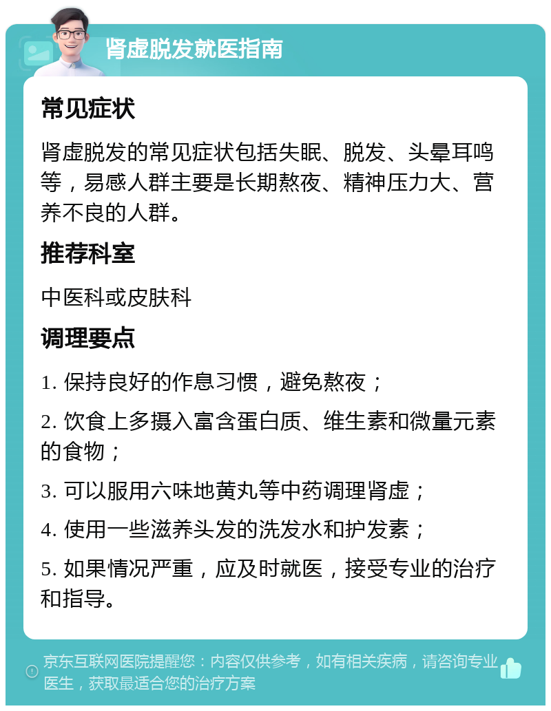 肾虚脱发就医指南 常见症状 肾虚脱发的常见症状包括失眠、脱发、头晕耳鸣等，易感人群主要是长期熬夜、精神压力大、营养不良的人群。 推荐科室 中医科或皮肤科 调理要点 1. 保持良好的作息习惯，避免熬夜； 2. 饮食上多摄入富含蛋白质、维生素和微量元素的食物； 3. 可以服用六味地黄丸等中药调理肾虚； 4. 使用一些滋养头发的洗发水和护发素； 5. 如果情况严重，应及时就医，接受专业的治疗和指导。