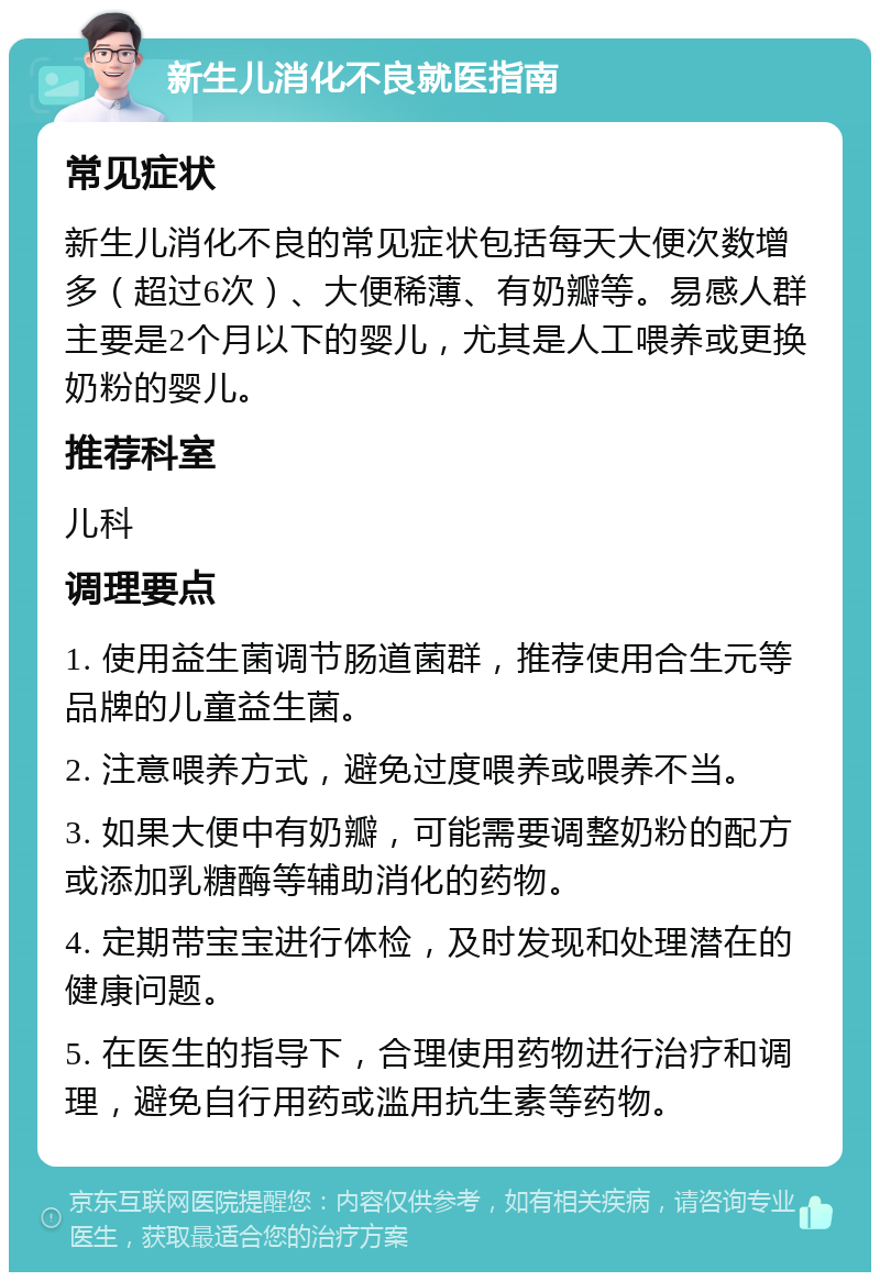 新生儿消化不良就医指南 常见症状 新生儿消化不良的常见症状包括每天大便次数增多（超过6次）、大便稀薄、有奶瓣等。易感人群主要是2个月以下的婴儿，尤其是人工喂养或更换奶粉的婴儿。 推荐科室 儿科 调理要点 1. 使用益生菌调节肠道菌群，推荐使用合生元等品牌的儿童益生菌。 2. 注意喂养方式，避免过度喂养或喂养不当。 3. 如果大便中有奶瓣，可能需要调整奶粉的配方或添加乳糖酶等辅助消化的药物。 4. 定期带宝宝进行体检，及时发现和处理潜在的健康问题。 5. 在医生的指导下，合理使用药物进行治疗和调理，避免自行用药或滥用抗生素等药物。