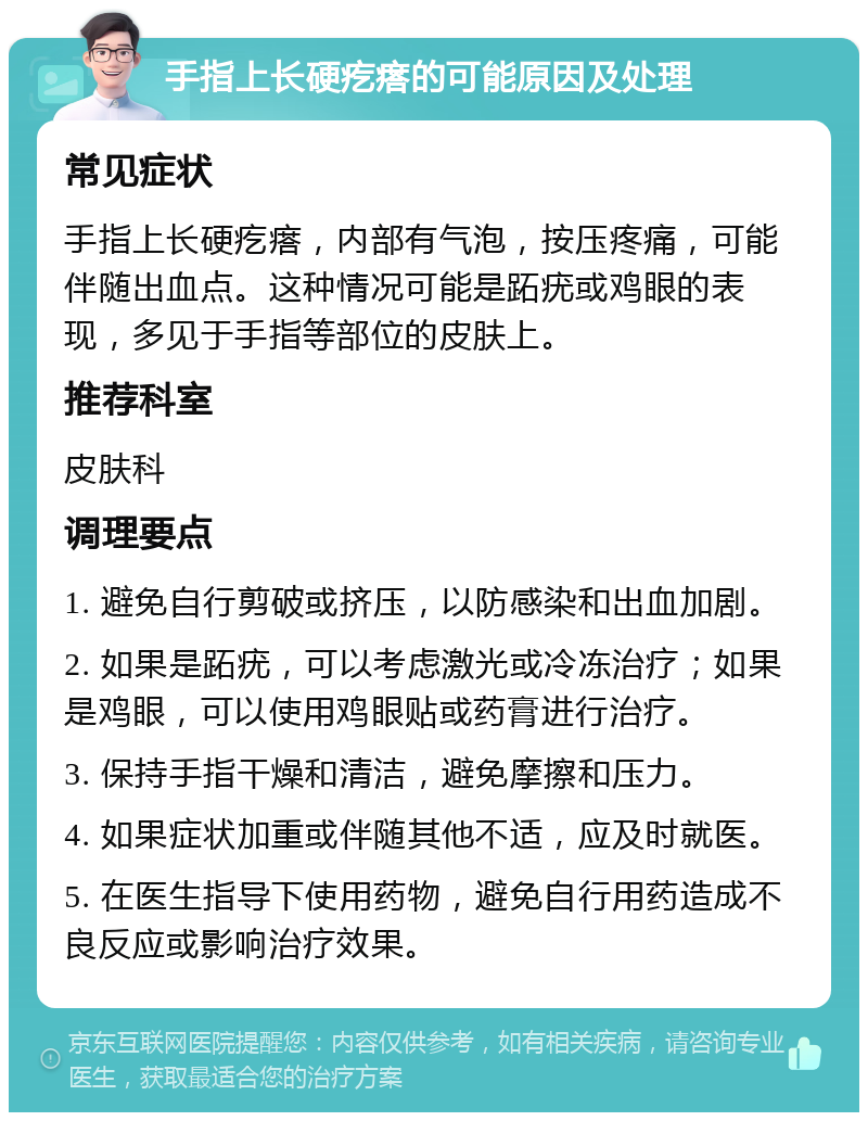 手指上长硬疙瘩的可能原因及处理 常见症状 手指上长硬疙瘩，内部有气泡，按压疼痛，可能伴随出血点。这种情况可能是跖疣或鸡眼的表现，多见于手指等部位的皮肤上。 推荐科室 皮肤科 调理要点 1. 避免自行剪破或挤压，以防感染和出血加剧。 2. 如果是跖疣，可以考虑激光或冷冻治疗；如果是鸡眼，可以使用鸡眼贴或药膏进行治疗。 3. 保持手指干燥和清洁，避免摩擦和压力。 4. 如果症状加重或伴随其他不适，应及时就医。 5. 在医生指导下使用药物，避免自行用药造成不良反应或影响治疗效果。