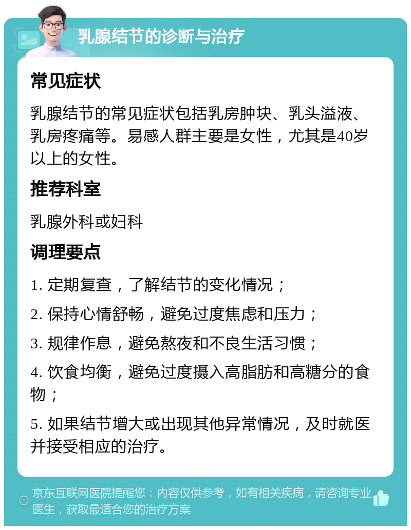 乳腺结节的诊断与治疗 常见症状 乳腺结节的常见症状包括乳房肿块、乳头溢液、乳房疼痛等。易感人群主要是女性，尤其是40岁以上的女性。 推荐科室 乳腺外科或妇科 调理要点 1. 定期复查，了解结节的变化情况； 2. 保持心情舒畅，避免过度焦虑和压力； 3. 规律作息，避免熬夜和不良生活习惯； 4. 饮食均衡，避免过度摄入高脂肪和高糖分的食物； 5. 如果结节增大或出现其他异常情况，及时就医并接受相应的治疗。