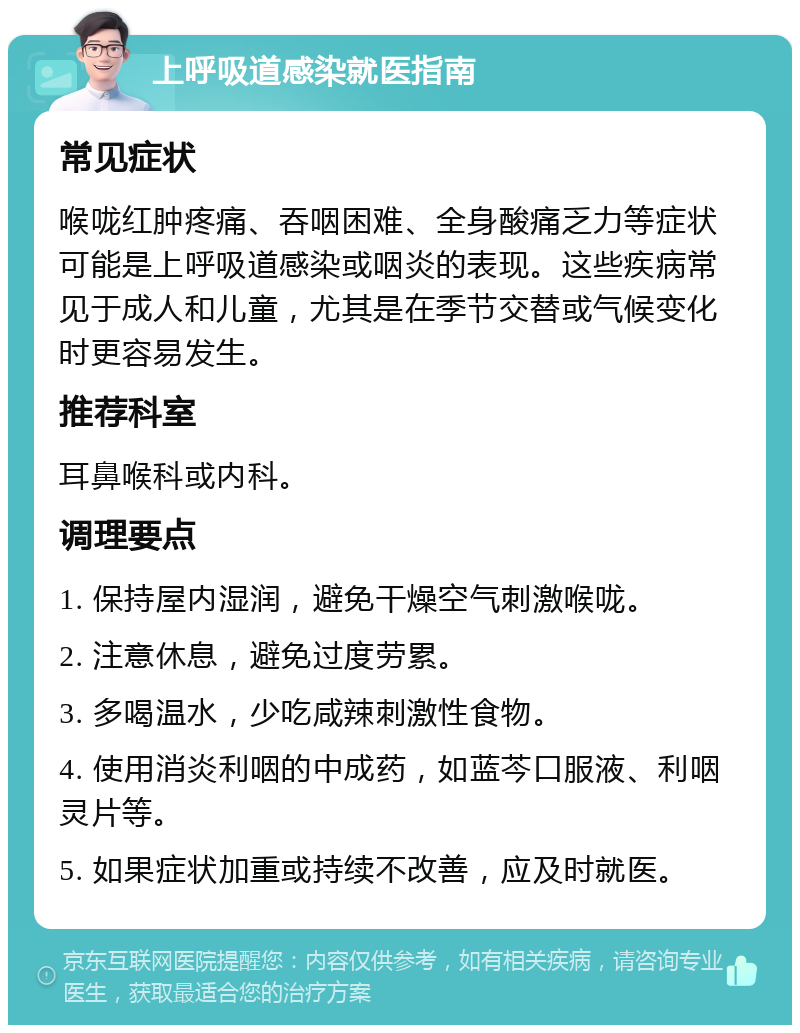 上呼吸道感染就医指南 常见症状 喉咙红肿疼痛、吞咽困难、全身酸痛乏力等症状可能是上呼吸道感染或咽炎的表现。这些疾病常见于成人和儿童，尤其是在季节交替或气候变化时更容易发生。 推荐科室 耳鼻喉科或内科。 调理要点 1. 保持屋内湿润，避免干燥空气刺激喉咙。 2. 注意休息，避免过度劳累。 3. 多喝温水，少吃咸辣刺激性食物。 4. 使用消炎利咽的中成药，如蓝芩口服液、利咽灵片等。 5. 如果症状加重或持续不改善，应及时就医。