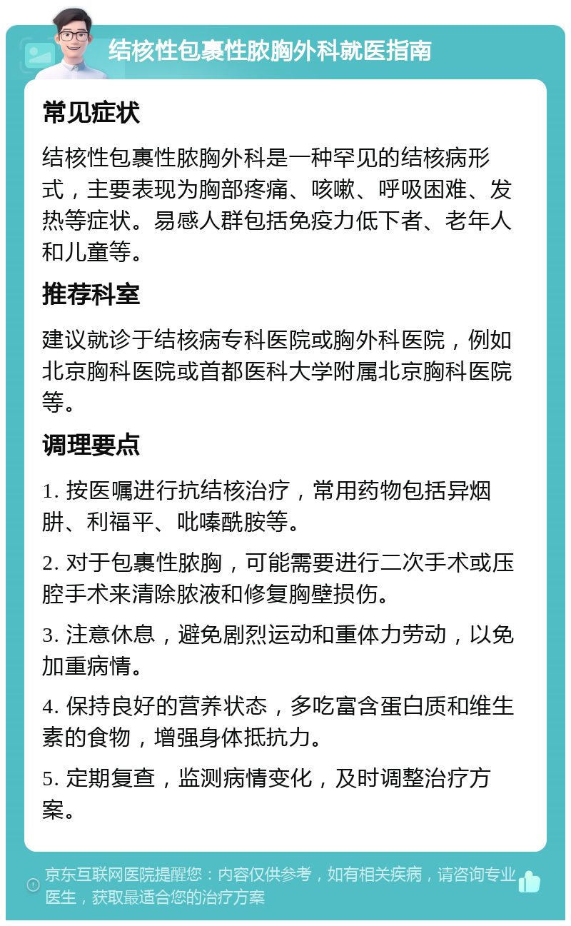 结核性包裹性脓胸外科就医指南 常见症状 结核性包裹性脓胸外科是一种罕见的结核病形式，主要表现为胸部疼痛、咳嗽、呼吸困难、发热等症状。易感人群包括免疫力低下者、老年人和儿童等。 推荐科室 建议就诊于结核病专科医院或胸外科医院，例如北京胸科医院或首都医科大学附属北京胸科医院等。 调理要点 1. 按医嘱进行抗结核治疗，常用药物包括异烟肼、利福平、吡嗪酰胺等。 2. 对于包裹性脓胸，可能需要进行二次手术或压腔手术来清除脓液和修复胸壁损伤。 3. 注意休息，避免剧烈运动和重体力劳动，以免加重病情。 4. 保持良好的营养状态，多吃富含蛋白质和维生素的食物，增强身体抵抗力。 5. 定期复查，监测病情变化，及时调整治疗方案。