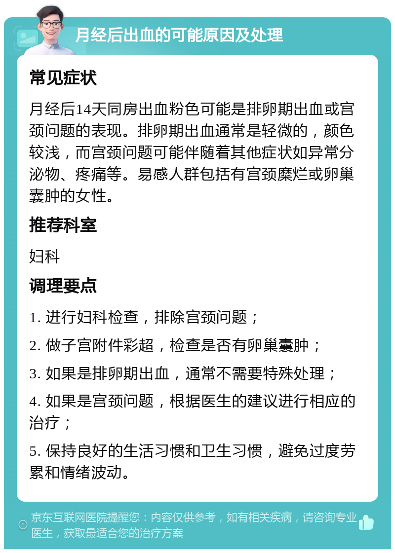 月经后出血的可能原因及处理 常见症状 月经后14天同房出血粉色可能是排卵期出血或宫颈问题的表现。排卵期出血通常是轻微的，颜色较浅，而宫颈问题可能伴随着其他症状如异常分泌物、疼痛等。易感人群包括有宫颈糜烂或卵巢囊肿的女性。 推荐科室 妇科 调理要点 1. 进行妇科检查，排除宫颈问题； 2. 做子宫附件彩超，检查是否有卵巢囊肿； 3. 如果是排卵期出血，通常不需要特殊处理； 4. 如果是宫颈问题，根据医生的建议进行相应的治疗； 5. 保持良好的生活习惯和卫生习惯，避免过度劳累和情绪波动。