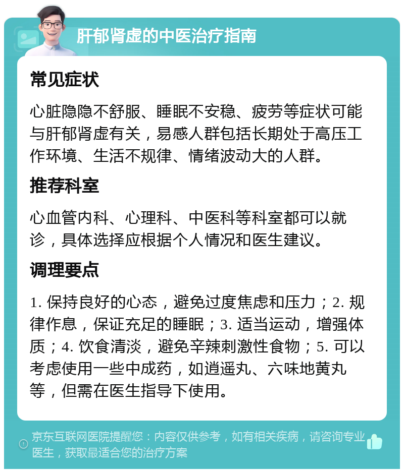 肝郁肾虚的中医治疗指南 常见症状 心脏隐隐不舒服、睡眠不安稳、疲劳等症状可能与肝郁肾虚有关，易感人群包括长期处于高压工作环境、生活不规律、情绪波动大的人群。 推荐科室 心血管内科、心理科、中医科等科室都可以就诊，具体选择应根据个人情况和医生建议。 调理要点 1. 保持良好的心态，避免过度焦虑和压力；2. 规律作息，保证充足的睡眠；3. 适当运动，增强体质；4. 饮食清淡，避免辛辣刺激性食物；5. 可以考虑使用一些中成药，如逍遥丸、六味地黄丸等，但需在医生指导下使用。