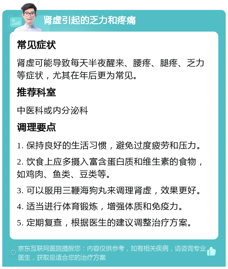 肾虚引起的乏力和疼痛 常见症状 肾虚可能导致每天半夜醒来、腰疼、腿疼、乏力等症状，尤其在年后更为常见。 推荐科室 中医科或内分泌科 调理要点 1. 保持良好的生活习惯，避免过度疲劳和压力。 2. 饮食上应多摄入富含蛋白质和维生素的食物，如鸡肉、鱼类、豆类等。 3. 可以服用三鞭海狗丸来调理肾虚，效果更好。 4. 适当进行体育锻炼，增强体质和免疫力。 5. 定期复查，根据医生的建议调整治疗方案。