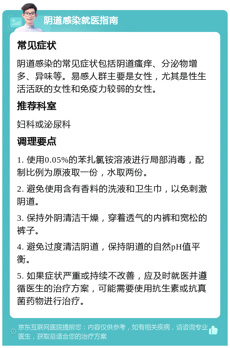 阴道感染就医指南 常见症状 阴道感染的常见症状包括阴道瘙痒、分泌物增多、异味等。易感人群主要是女性，尤其是性生活活跃的女性和免疫力较弱的女性。 推荐科室 妇科或泌尿科 调理要点 1. 使用0.05%的苯扎氯铵溶液进行局部消毒，配制比例为原液取一份，水取两份。 2. 避免使用含有香料的洗液和卫生巾，以免刺激阴道。 3. 保持外阴清洁干燥，穿着透气的内裤和宽松的裤子。 4. 避免过度清洁阴道，保持阴道的自然pH值平衡。 5. 如果症状严重或持续不改善，应及时就医并遵循医生的治疗方案，可能需要使用抗生素或抗真菌药物进行治疗。