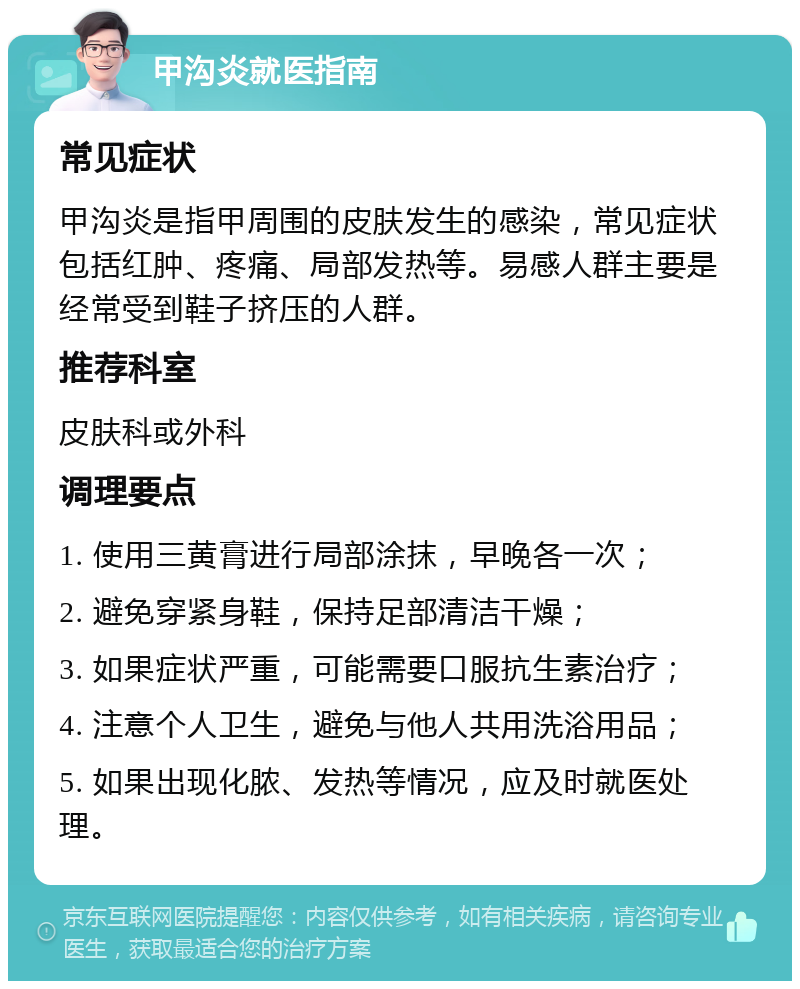 甲沟炎就医指南 常见症状 甲沟炎是指甲周围的皮肤发生的感染，常见症状包括红肿、疼痛、局部发热等。易感人群主要是经常受到鞋子挤压的人群。 推荐科室 皮肤科或外科 调理要点 1. 使用三黄膏进行局部涂抹，早晚各一次； 2. 避免穿紧身鞋，保持足部清洁干燥； 3. 如果症状严重，可能需要口服抗生素治疗； 4. 注意个人卫生，避免与他人共用洗浴用品； 5. 如果出现化脓、发热等情况，应及时就医处理。