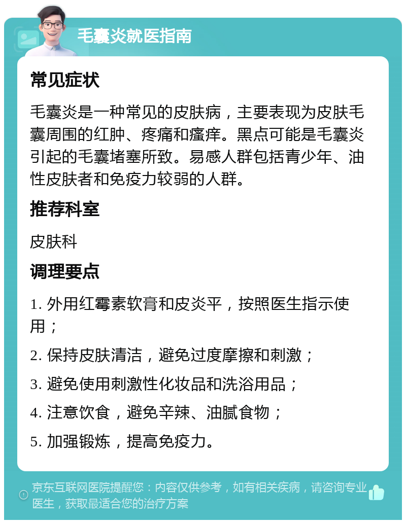 毛囊炎就医指南 常见症状 毛囊炎是一种常见的皮肤病，主要表现为皮肤毛囊周围的红肿、疼痛和瘙痒。黑点可能是毛囊炎引起的毛囊堵塞所致。易感人群包括青少年、油性皮肤者和免疫力较弱的人群。 推荐科室 皮肤科 调理要点 1. 外用红霉素软膏和皮炎平，按照医生指示使用； 2. 保持皮肤清洁，避免过度摩擦和刺激； 3. 避免使用刺激性化妆品和洗浴用品； 4. 注意饮食，避免辛辣、油腻食物； 5. 加强锻炼，提高免疫力。