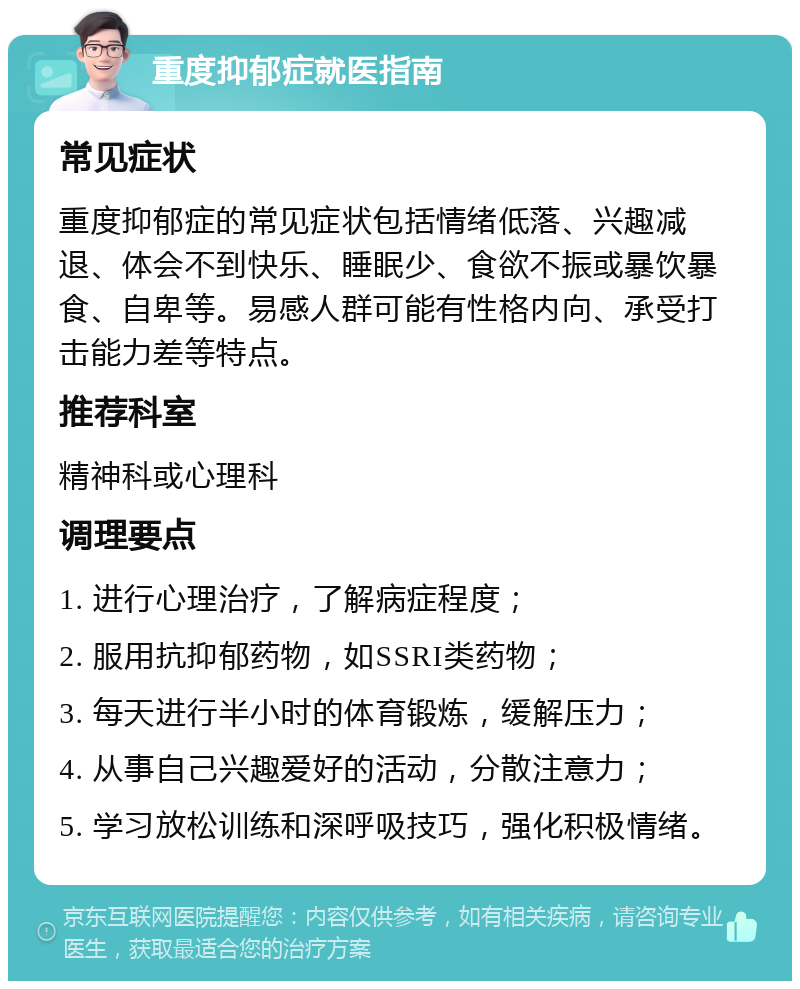 重度抑郁症就医指南 常见症状 重度抑郁症的常见症状包括情绪低落、兴趣减退、体会不到快乐、睡眠少、食欲不振或暴饮暴食、自卑等。易感人群可能有性格内向、承受打击能力差等特点。 推荐科室 精神科或心理科 调理要点 1. 进行心理治疗，了解病症程度； 2. 服用抗抑郁药物，如SSRI类药物； 3. 每天进行半小时的体育锻炼，缓解压力； 4. 从事自己兴趣爱好的活动，分散注意力； 5. 学习放松训练和深呼吸技巧，强化积极情绪。