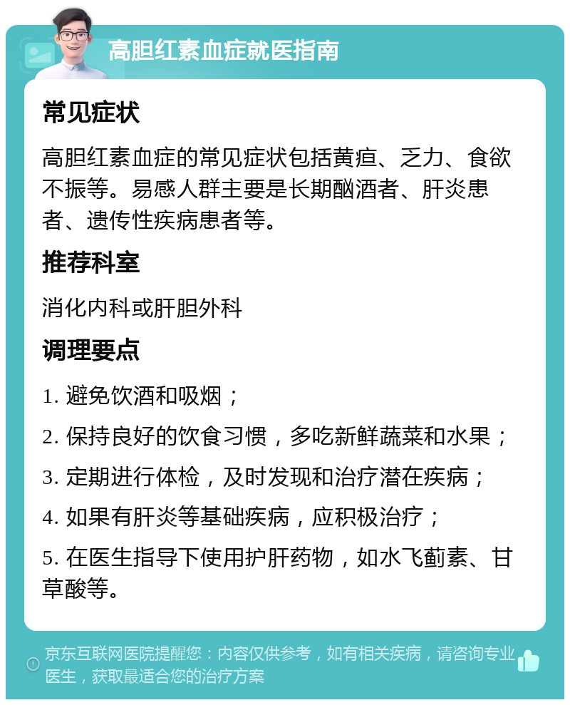 高胆红素血症就医指南 常见症状 高胆红素血症的常见症状包括黄疸、乏力、食欲不振等。易感人群主要是长期酗酒者、肝炎患者、遗传性疾病患者等。 推荐科室 消化内科或肝胆外科 调理要点 1. 避免饮酒和吸烟； 2. 保持良好的饮食习惯，多吃新鲜蔬菜和水果； 3. 定期进行体检，及时发现和治疗潜在疾病； 4. 如果有肝炎等基础疾病，应积极治疗； 5. 在医生指导下使用护肝药物，如水飞蓟素、甘草酸等。