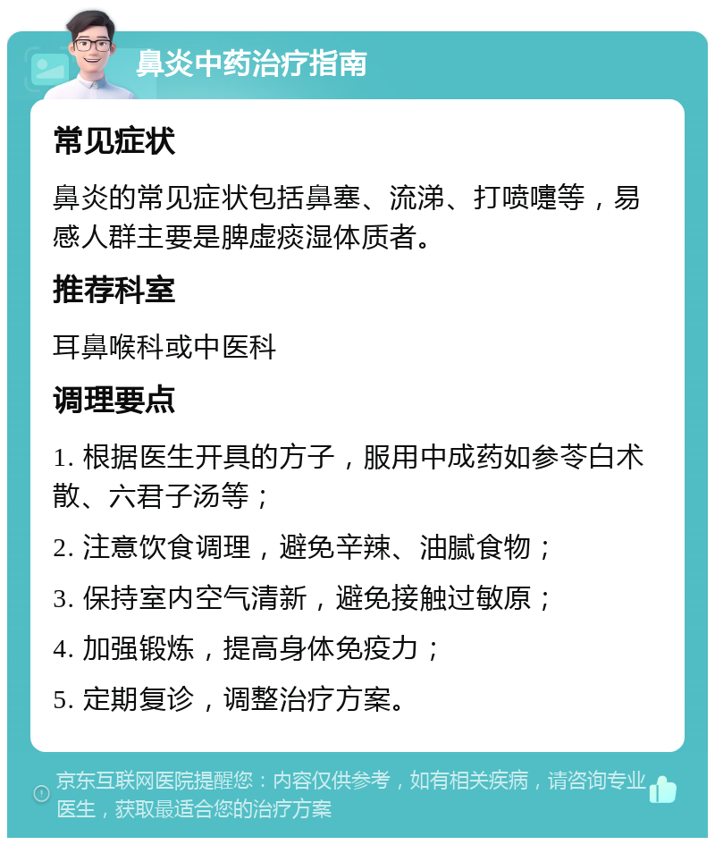 鼻炎中药治疗指南 常见症状 鼻炎的常见症状包括鼻塞、流涕、打喷嚏等，易感人群主要是脾虚痰湿体质者。 推荐科室 耳鼻喉科或中医科 调理要点 1. 根据医生开具的方子，服用中成药如参苓白术散、六君子汤等； 2. 注意饮食调理，避免辛辣、油腻食物； 3. 保持室内空气清新，避免接触过敏原； 4. 加强锻炼，提高身体免疫力； 5. 定期复诊，调整治疗方案。