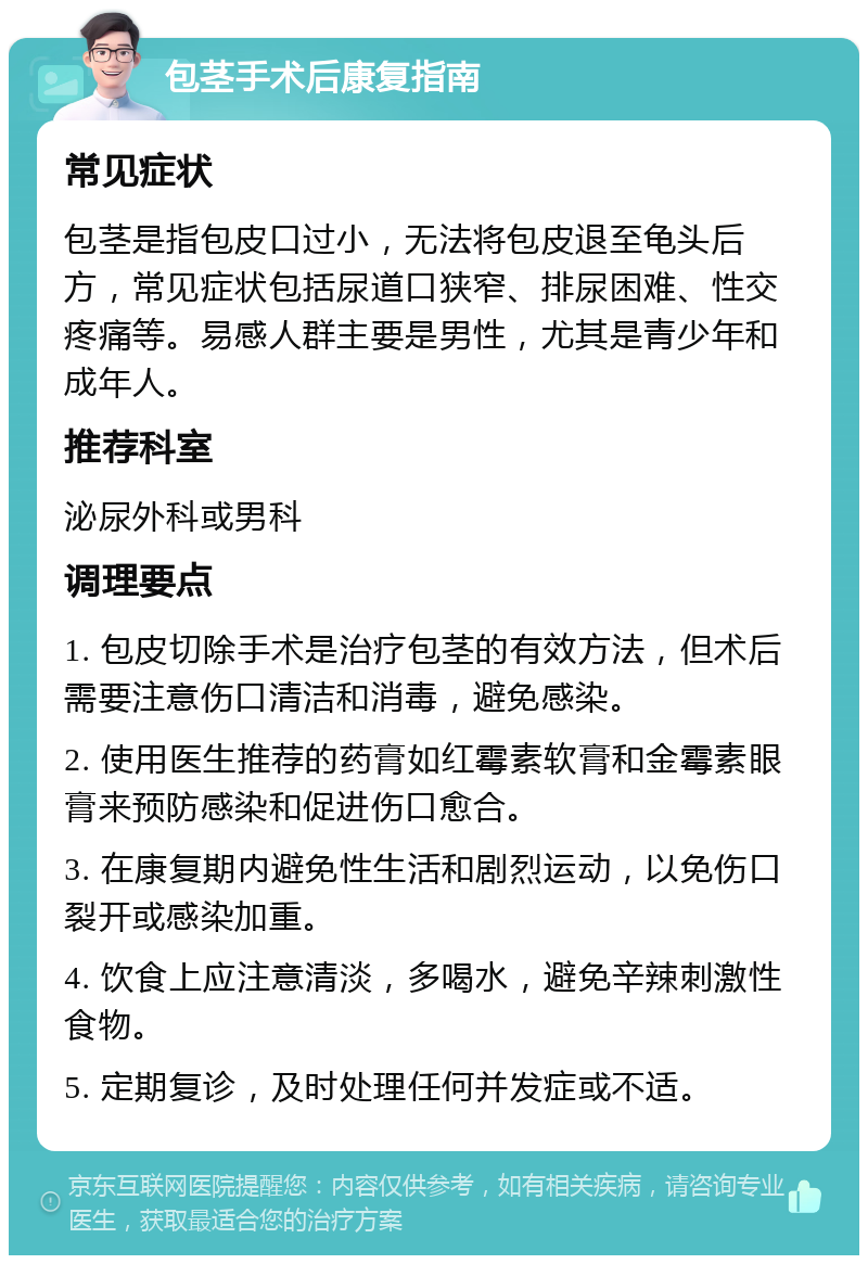 包茎手术后康复指南 常见症状 包茎是指包皮口过小，无法将包皮退至龟头后方，常见症状包括尿道口狭窄、排尿困难、性交疼痛等。易感人群主要是男性，尤其是青少年和成年人。 推荐科室 泌尿外科或男科 调理要点 1. 包皮切除手术是治疗包茎的有效方法，但术后需要注意伤口清洁和消毒，避免感染。 2. 使用医生推荐的药膏如红霉素软膏和金霉素眼膏来预防感染和促进伤口愈合。 3. 在康复期内避免性生活和剧烈运动，以免伤口裂开或感染加重。 4. 饮食上应注意清淡，多喝水，避免辛辣刺激性食物。 5. 定期复诊，及时处理任何并发症或不适。