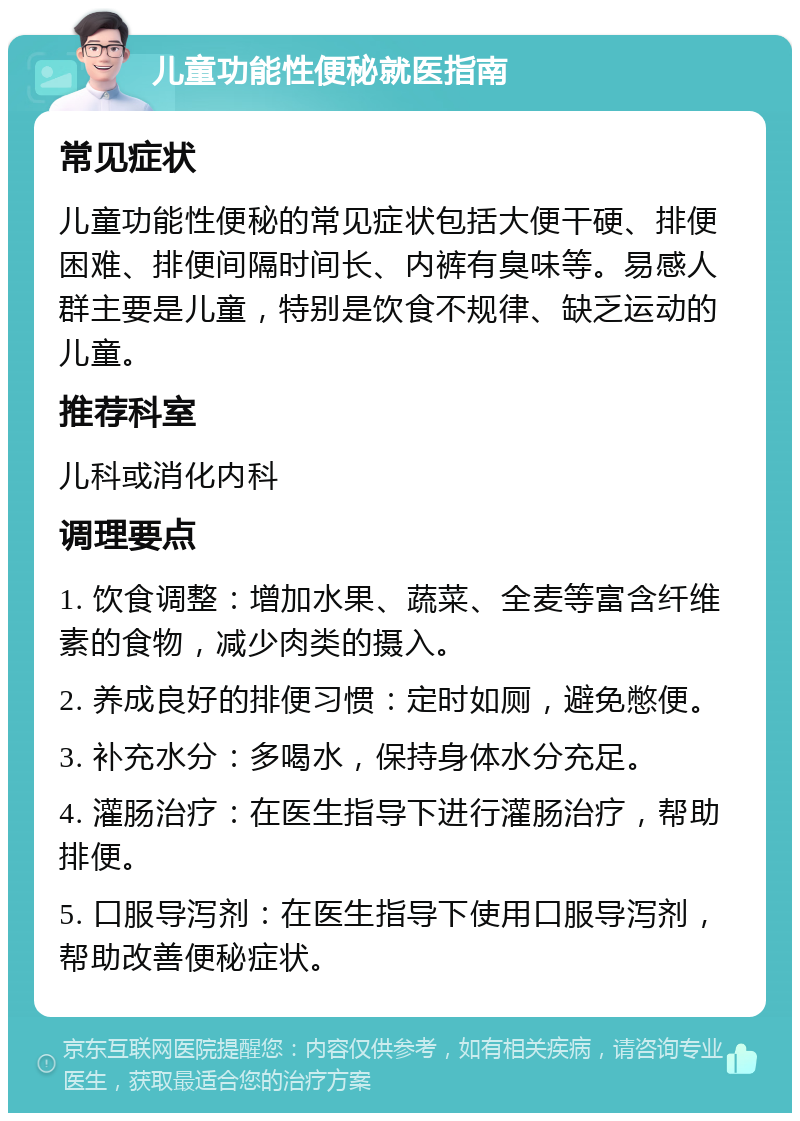 儿童功能性便秘就医指南 常见症状 儿童功能性便秘的常见症状包括大便干硬、排便困难、排便间隔时间长、内裤有臭味等。易感人群主要是儿童，特别是饮食不规律、缺乏运动的儿童。 推荐科室 儿科或消化内科 调理要点 1. 饮食调整：增加水果、蔬菜、全麦等富含纤维素的食物，减少肉类的摄入。 2. 养成良好的排便习惯：定时如厕，避免憋便。 3. 补充水分：多喝水，保持身体水分充足。 4. 灌肠治疗：在医生指导下进行灌肠治疗，帮助排便。 5. 口服导泻剂：在医生指导下使用口服导泻剂，帮助改善便秘症状。