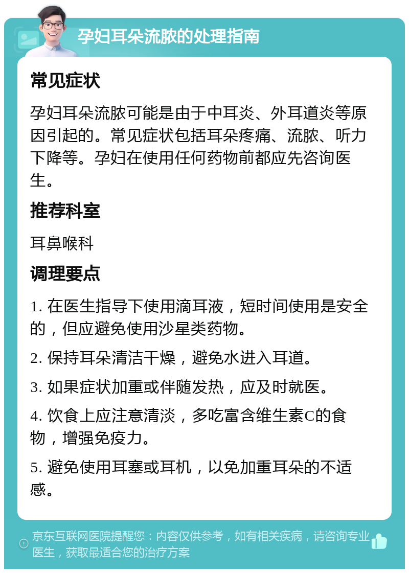 孕妇耳朵流脓的处理指南 常见症状 孕妇耳朵流脓可能是由于中耳炎、外耳道炎等原因引起的。常见症状包括耳朵疼痛、流脓、听力下降等。孕妇在使用任何药物前都应先咨询医生。 推荐科室 耳鼻喉科 调理要点 1. 在医生指导下使用滴耳液，短时间使用是安全的，但应避免使用沙星类药物。 2. 保持耳朵清洁干燥，避免水进入耳道。 3. 如果症状加重或伴随发热，应及时就医。 4. 饮食上应注意清淡，多吃富含维生素C的食物，增强免疫力。 5. 避免使用耳塞或耳机，以免加重耳朵的不适感。