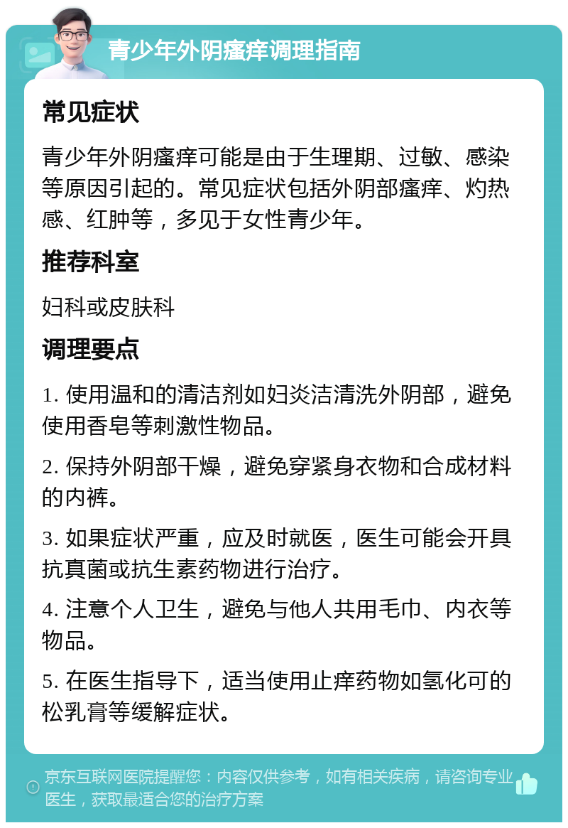 青少年外阴瘙痒调理指南 常见症状 青少年外阴瘙痒可能是由于生理期、过敏、感染等原因引起的。常见症状包括外阴部瘙痒、灼热感、红肿等，多见于女性青少年。 推荐科室 妇科或皮肤科 调理要点 1. 使用温和的清洁剂如妇炎洁清洗外阴部，避免使用香皂等刺激性物品。 2. 保持外阴部干燥，避免穿紧身衣物和合成材料的内裤。 3. 如果症状严重，应及时就医，医生可能会开具抗真菌或抗生素药物进行治疗。 4. 注意个人卫生，避免与他人共用毛巾、内衣等物品。 5. 在医生指导下，适当使用止痒药物如氢化可的松乳膏等缓解症状。