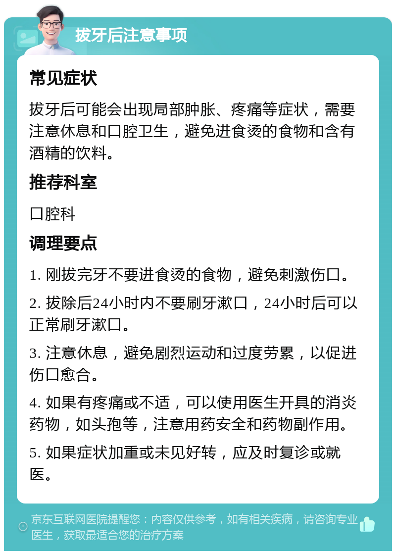 拔牙后注意事项 常见症状 拔牙后可能会出现局部肿胀、疼痛等症状，需要注意休息和口腔卫生，避免进食烫的食物和含有酒精的饮料。 推荐科室 口腔科 调理要点 1. 刚拔完牙不要进食烫的食物，避免刺激伤口。 2. 拔除后24小时内不要刷牙漱口，24小时后可以正常刷牙漱口。 3. 注意休息，避免剧烈运动和过度劳累，以促进伤口愈合。 4. 如果有疼痛或不适，可以使用医生开具的消炎药物，如头孢等，注意用药安全和药物副作用。 5. 如果症状加重或未见好转，应及时复诊或就医。