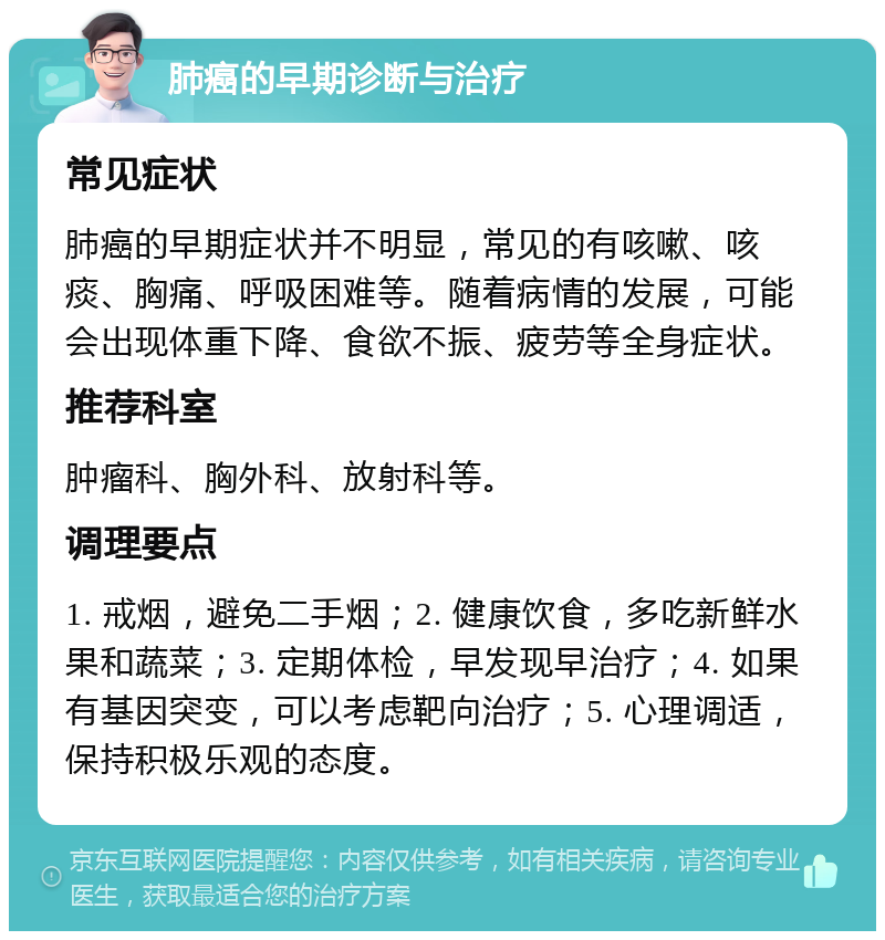 肺癌的早期诊断与治疗 常见症状 肺癌的早期症状并不明显，常见的有咳嗽、咳痰、胸痛、呼吸困难等。随着病情的发展，可能会出现体重下降、食欲不振、疲劳等全身症状。 推荐科室 肿瘤科、胸外科、放射科等。 调理要点 1. 戒烟，避免二手烟；2. 健康饮食，多吃新鲜水果和蔬菜；3. 定期体检，早发现早治疗；4. 如果有基因突变，可以考虑靶向治疗；5. 心理调适，保持积极乐观的态度。