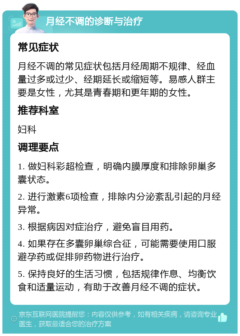 月经不调的诊断与治疗 常见症状 月经不调的常见症状包括月经周期不规律、经血量过多或过少、经期延长或缩短等。易感人群主要是女性，尤其是青春期和更年期的女性。 推荐科室 妇科 调理要点 1. 做妇科彩超检查，明确内膜厚度和排除卵巢多囊状态。 2. 进行激素6项检查，排除内分泌紊乱引起的月经异常。 3. 根据病因对症治疗，避免盲目用药。 4. 如果存在多囊卵巢综合征，可能需要使用口服避孕药或促排卵药物进行治疗。 5. 保持良好的生活习惯，包括规律作息、均衡饮食和适量运动，有助于改善月经不调的症状。