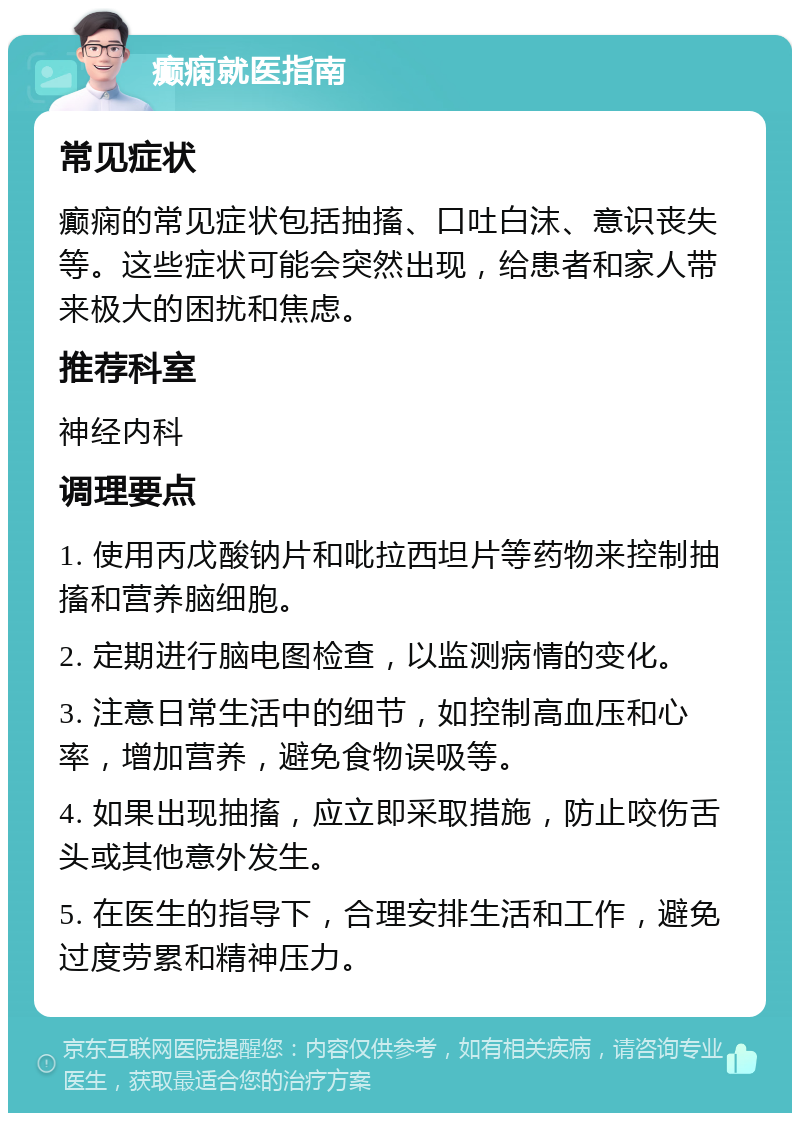 癫痫就医指南 常见症状 癫痫的常见症状包括抽搐、口吐白沫、意识丧失等。这些症状可能会突然出现，给患者和家人带来极大的困扰和焦虑。 推荐科室 神经内科 调理要点 1. 使用丙戊酸钠片和吡拉西坦片等药物来控制抽搐和营养脑细胞。 2. 定期进行脑电图检查，以监测病情的变化。 3. 注意日常生活中的细节，如控制高血压和心率，增加营养，避免食物误吸等。 4. 如果出现抽搐，应立即采取措施，防止咬伤舌头或其他意外发生。 5. 在医生的指导下，合理安排生活和工作，避免过度劳累和精神压力。