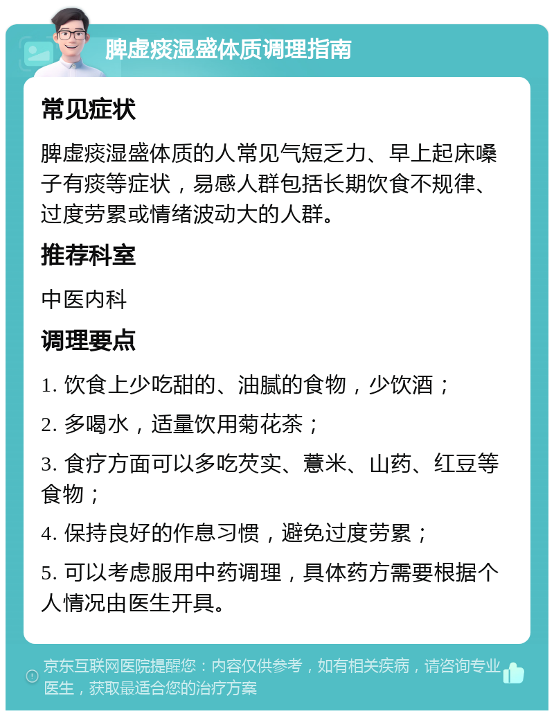 脾虚痰湿盛体质调理指南 常见症状 脾虚痰湿盛体质的人常见气短乏力、早上起床嗓子有痰等症状，易感人群包括长期饮食不规律、过度劳累或情绪波动大的人群。 推荐科室 中医内科 调理要点 1. 饮食上少吃甜的、油腻的食物，少饮酒； 2. 多喝水，适量饮用菊花茶； 3. 食疗方面可以多吃芡实、薏米、山药、红豆等食物； 4. 保持良好的作息习惯，避免过度劳累； 5. 可以考虑服用中药调理，具体药方需要根据个人情况由医生开具。