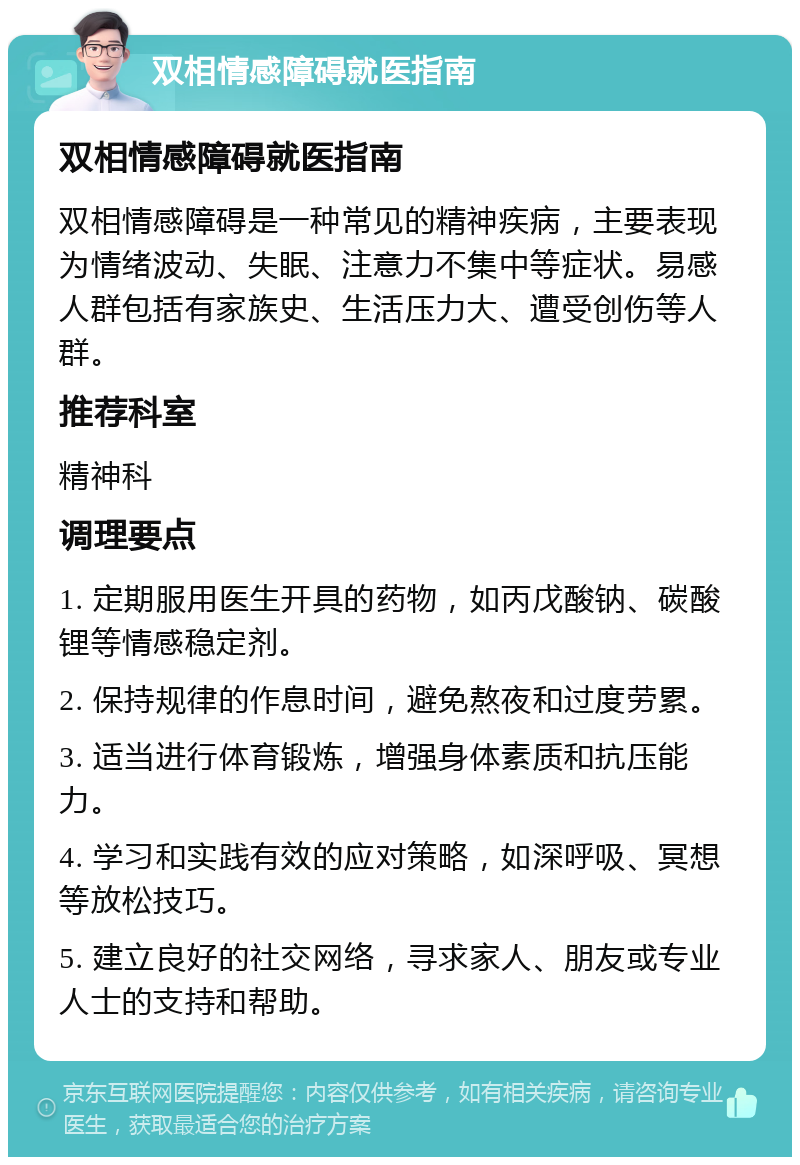 双相情感障碍就医指南 双相情感障碍就医指南 双相情感障碍是一种常见的精神疾病，主要表现为情绪波动、失眠、注意力不集中等症状。易感人群包括有家族史、生活压力大、遭受创伤等人群。 推荐科室 精神科 调理要点 1. 定期服用医生开具的药物，如丙戊酸钠、碳酸锂等情感稳定剂。 2. 保持规律的作息时间，避免熬夜和过度劳累。 3. 适当进行体育锻炼，增强身体素质和抗压能力。 4. 学习和实践有效的应对策略，如深呼吸、冥想等放松技巧。 5. 建立良好的社交网络，寻求家人、朋友或专业人士的支持和帮助。