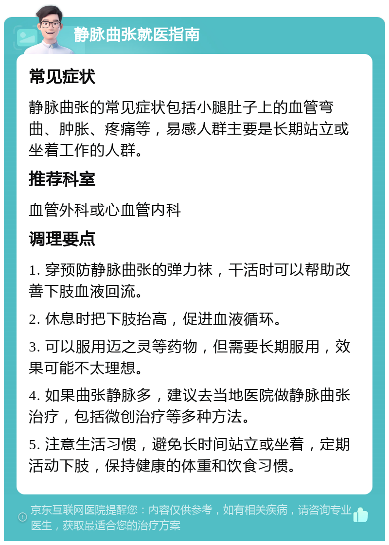 静脉曲张就医指南 常见症状 静脉曲张的常见症状包括小腿肚子上的血管弯曲、肿胀、疼痛等，易感人群主要是长期站立或坐着工作的人群。 推荐科室 血管外科或心血管内科 调理要点 1. 穿预防静脉曲张的弹力袜，干活时可以帮助改善下肢血液回流。 2. 休息时把下肢抬高，促进血液循环。 3. 可以服用迈之灵等药物，但需要长期服用，效果可能不太理想。 4. 如果曲张静脉多，建议去当地医院做静脉曲张治疗，包括微创治疗等多种方法。 5. 注意生活习惯，避免长时间站立或坐着，定期活动下肢，保持健康的体重和饮食习惯。