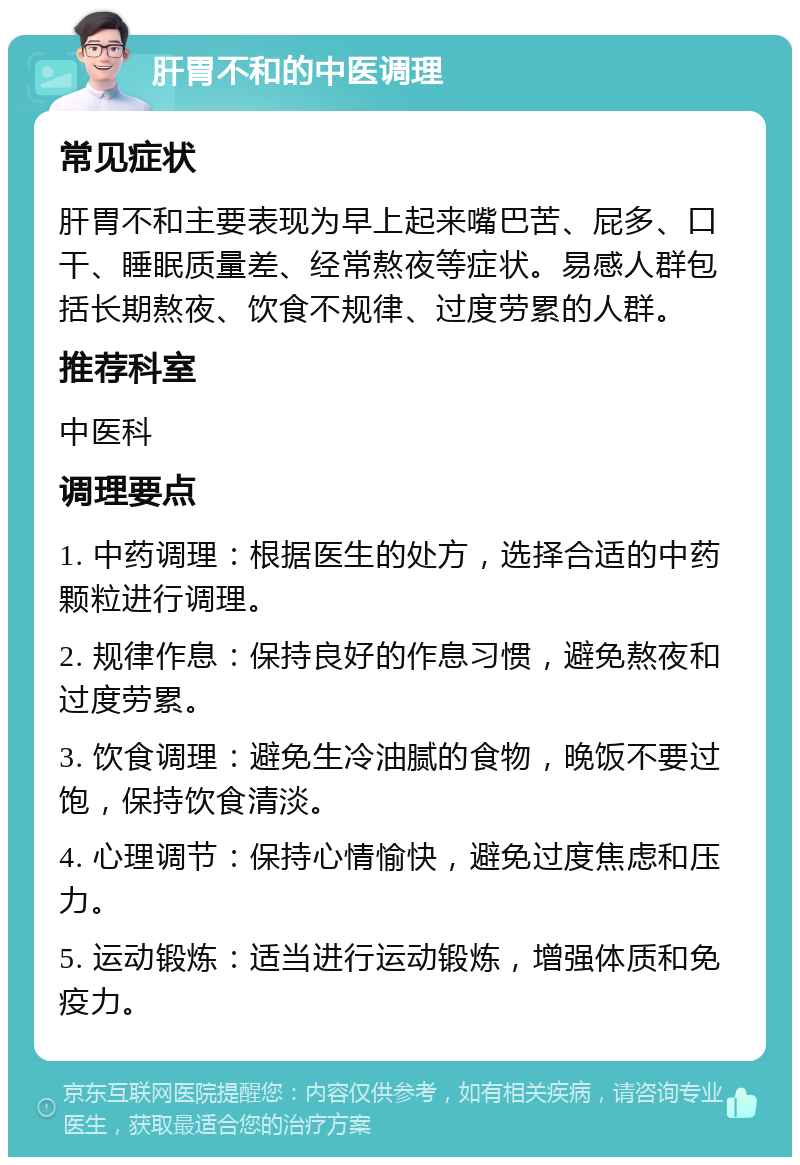 肝胃不和的中医调理 常见症状 肝胃不和主要表现为早上起来嘴巴苦、屁多、口干、睡眠质量差、经常熬夜等症状。易感人群包括长期熬夜、饮食不规律、过度劳累的人群。 推荐科室 中医科 调理要点 1. 中药调理：根据医生的处方，选择合适的中药颗粒进行调理。 2. 规律作息：保持良好的作息习惯，避免熬夜和过度劳累。 3. 饮食调理：避免生冷油腻的食物，晚饭不要过饱，保持饮食清淡。 4. 心理调节：保持心情愉快，避免过度焦虑和压力。 5. 运动锻炼：适当进行运动锻炼，增强体质和免疫力。