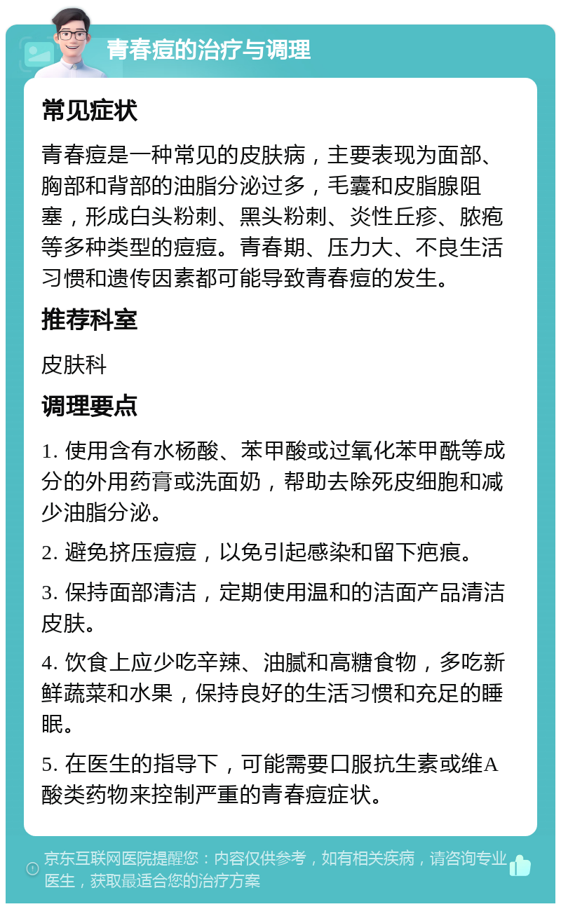 青春痘的治疗与调理 常见症状 青春痘是一种常见的皮肤病，主要表现为面部、胸部和背部的油脂分泌过多，毛囊和皮脂腺阻塞，形成白头粉刺、黑头粉刺、炎性丘疹、脓疱等多种类型的痘痘。青春期、压力大、不良生活习惯和遗传因素都可能导致青春痘的发生。 推荐科室 皮肤科 调理要点 1. 使用含有水杨酸、苯甲酸或过氧化苯甲酰等成分的外用药膏或洗面奶，帮助去除死皮细胞和减少油脂分泌。 2. 避免挤压痘痘，以免引起感染和留下疤痕。 3. 保持面部清洁，定期使用温和的洁面产品清洁皮肤。 4. 饮食上应少吃辛辣、油腻和高糖食物，多吃新鲜蔬菜和水果，保持良好的生活习惯和充足的睡眠。 5. 在医生的指导下，可能需要口服抗生素或维A酸类药物来控制严重的青春痘症状。