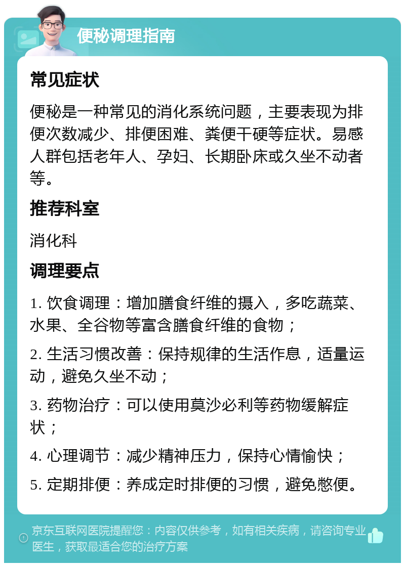 便秘调理指南 常见症状 便秘是一种常见的消化系统问题，主要表现为排便次数减少、排便困难、粪便干硬等症状。易感人群包括老年人、孕妇、长期卧床或久坐不动者等。 推荐科室 消化科 调理要点 1. 饮食调理：增加膳食纤维的摄入，多吃蔬菜、水果、全谷物等富含膳食纤维的食物； 2. 生活习惯改善：保持规律的生活作息，适量运动，避免久坐不动； 3. 药物治疗：可以使用莫沙必利等药物缓解症状； 4. 心理调节：减少精神压力，保持心情愉快； 5. 定期排便：养成定时排便的习惯，避免憋便。