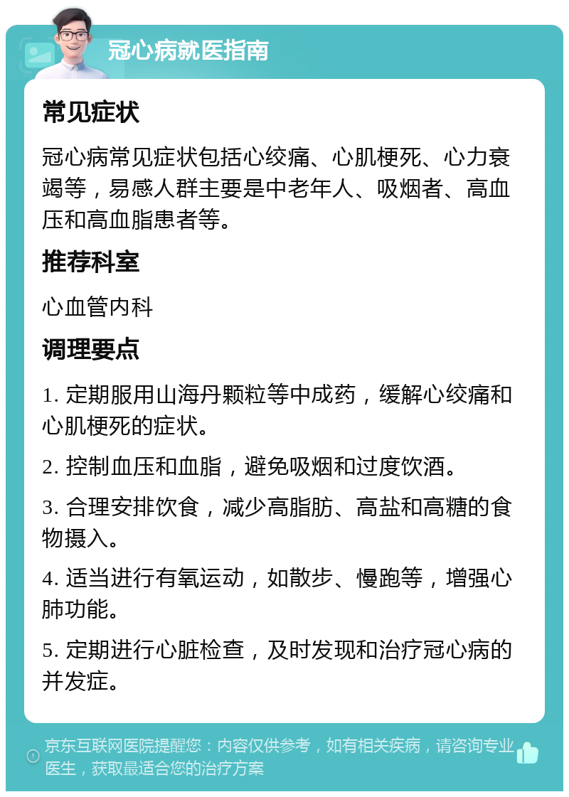 冠心病就医指南 常见症状 冠心病常见症状包括心绞痛、心肌梗死、心力衰竭等，易感人群主要是中老年人、吸烟者、高血压和高血脂患者等。 推荐科室 心血管内科 调理要点 1. 定期服用山海丹颗粒等中成药，缓解心绞痛和心肌梗死的症状。 2. 控制血压和血脂，避免吸烟和过度饮酒。 3. 合理安排饮食，减少高脂肪、高盐和高糖的食物摄入。 4. 适当进行有氧运动，如散步、慢跑等，增强心肺功能。 5. 定期进行心脏检查，及时发现和治疗冠心病的并发症。