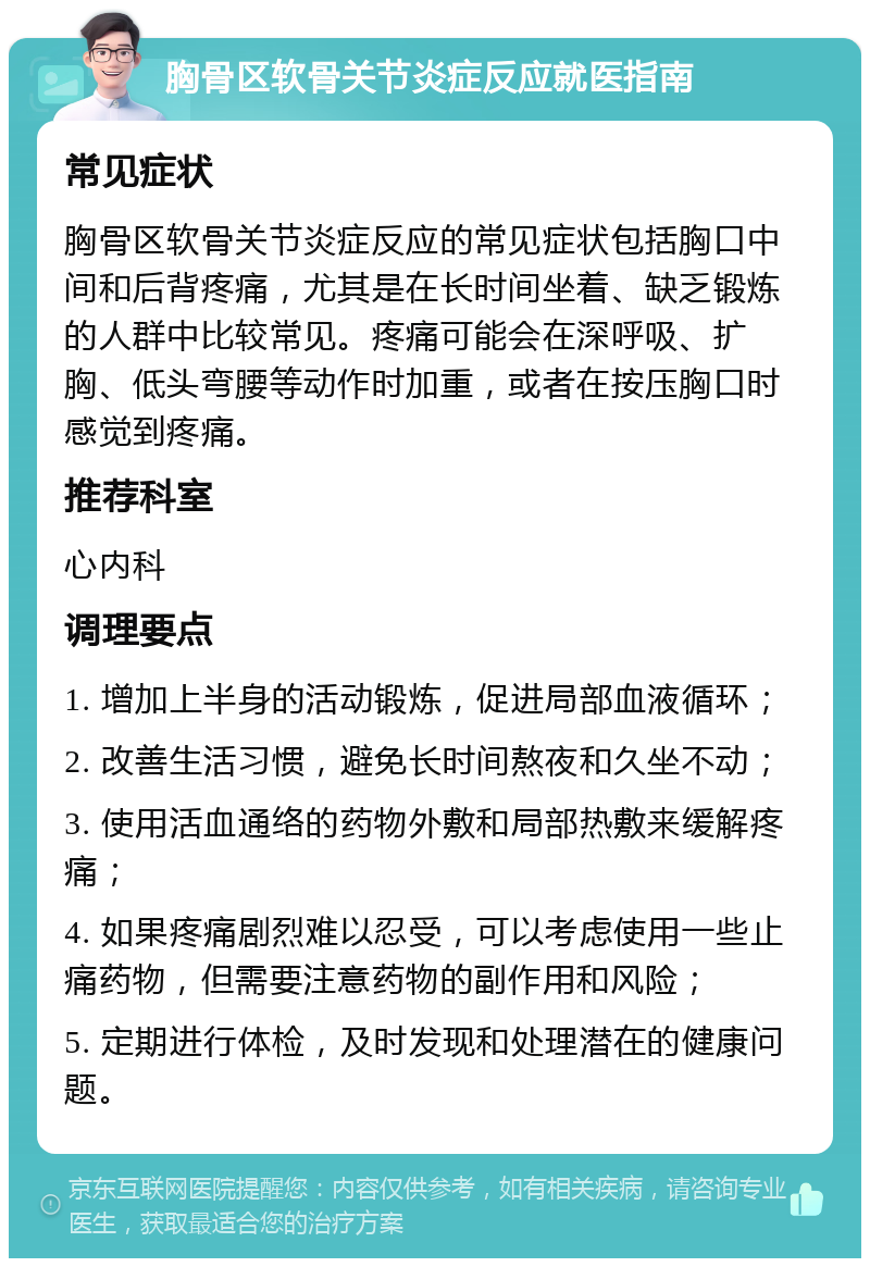 胸骨区软骨关节炎症反应就医指南 常见症状 胸骨区软骨关节炎症反应的常见症状包括胸口中间和后背疼痛，尤其是在长时间坐着、缺乏锻炼的人群中比较常见。疼痛可能会在深呼吸、扩胸、低头弯腰等动作时加重，或者在按压胸口时感觉到疼痛。 推荐科室 心内科 调理要点 1. 增加上半身的活动锻炼，促进局部血液循环； 2. 改善生活习惯，避免长时间熬夜和久坐不动； 3. 使用活血通络的药物外敷和局部热敷来缓解疼痛； 4. 如果疼痛剧烈难以忍受，可以考虑使用一些止痛药物，但需要注意药物的副作用和风险； 5. 定期进行体检，及时发现和处理潜在的健康问题。