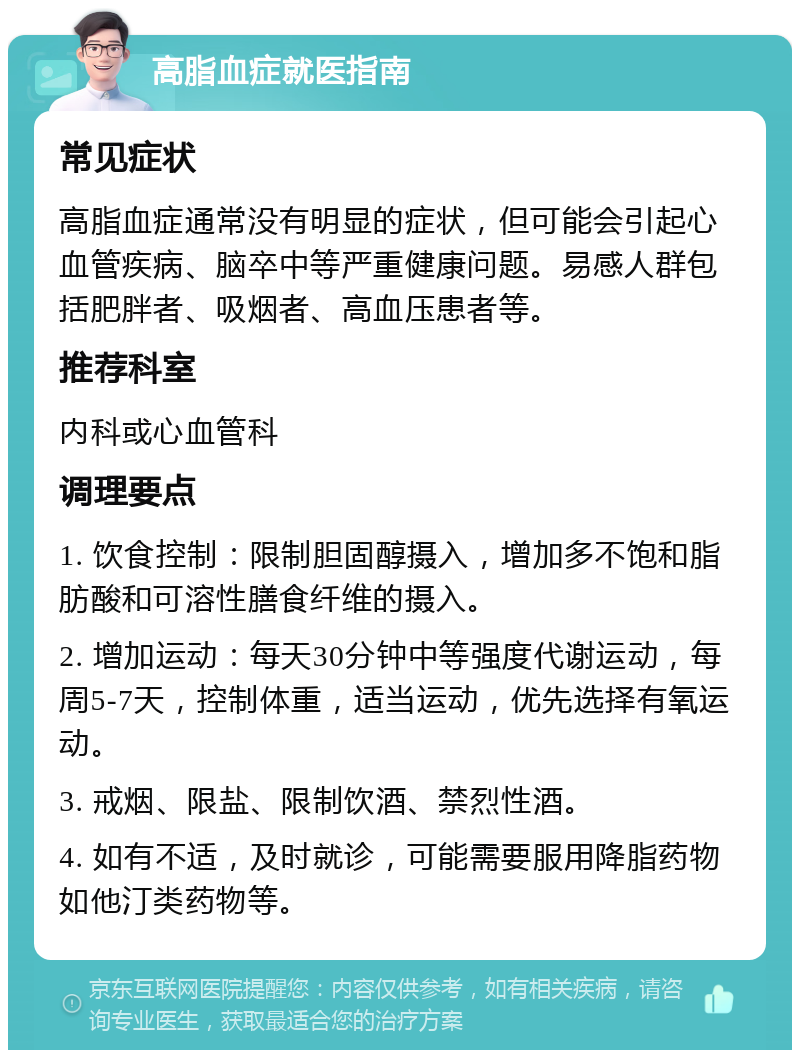 高脂血症就医指南 常见症状 高脂血症通常没有明显的症状，但可能会引起心血管疾病、脑卒中等严重健康问题。易感人群包括肥胖者、吸烟者、高血压患者等。 推荐科室 内科或心血管科 调理要点 1. 饮食控制：限制胆固醇摄入，增加多不饱和脂肪酸和可溶性膳食纤维的摄入。 2. 增加运动：每天30分钟中等强度代谢运动，每周5-7天，控制体重，适当运动，优先选择有氧运动。 3. 戒烟、限盐、限制饮酒、禁烈性酒。 4. 如有不适，及时就诊，可能需要服用降脂药物如他汀类药物等。