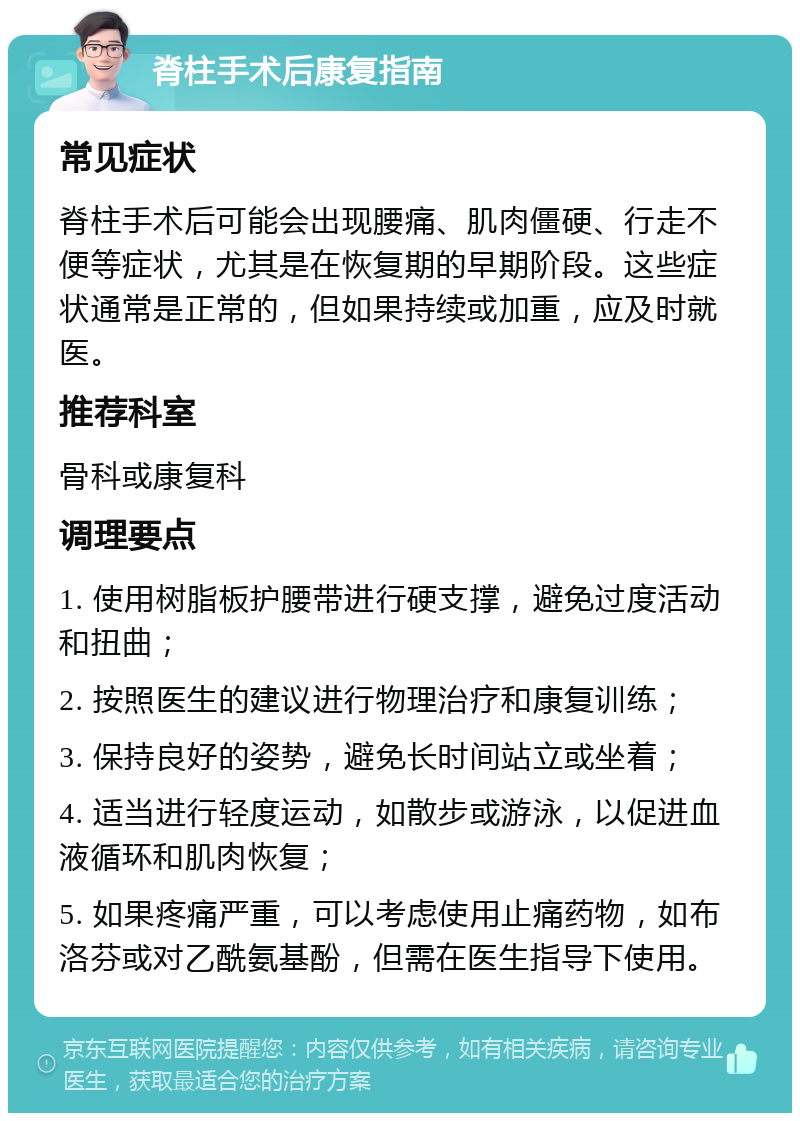 脊柱手术后康复指南 常见症状 脊柱手术后可能会出现腰痛、肌肉僵硬、行走不便等症状，尤其是在恢复期的早期阶段。这些症状通常是正常的，但如果持续或加重，应及时就医。 推荐科室 骨科或康复科 调理要点 1. 使用树脂板护腰带进行硬支撑，避免过度活动和扭曲； 2. 按照医生的建议进行物理治疗和康复训练； 3. 保持良好的姿势，避免长时间站立或坐着； 4. 适当进行轻度运动，如散步或游泳，以促进血液循环和肌肉恢复； 5. 如果疼痛严重，可以考虑使用止痛药物，如布洛芬或对乙酰氨基酚，但需在医生指导下使用。