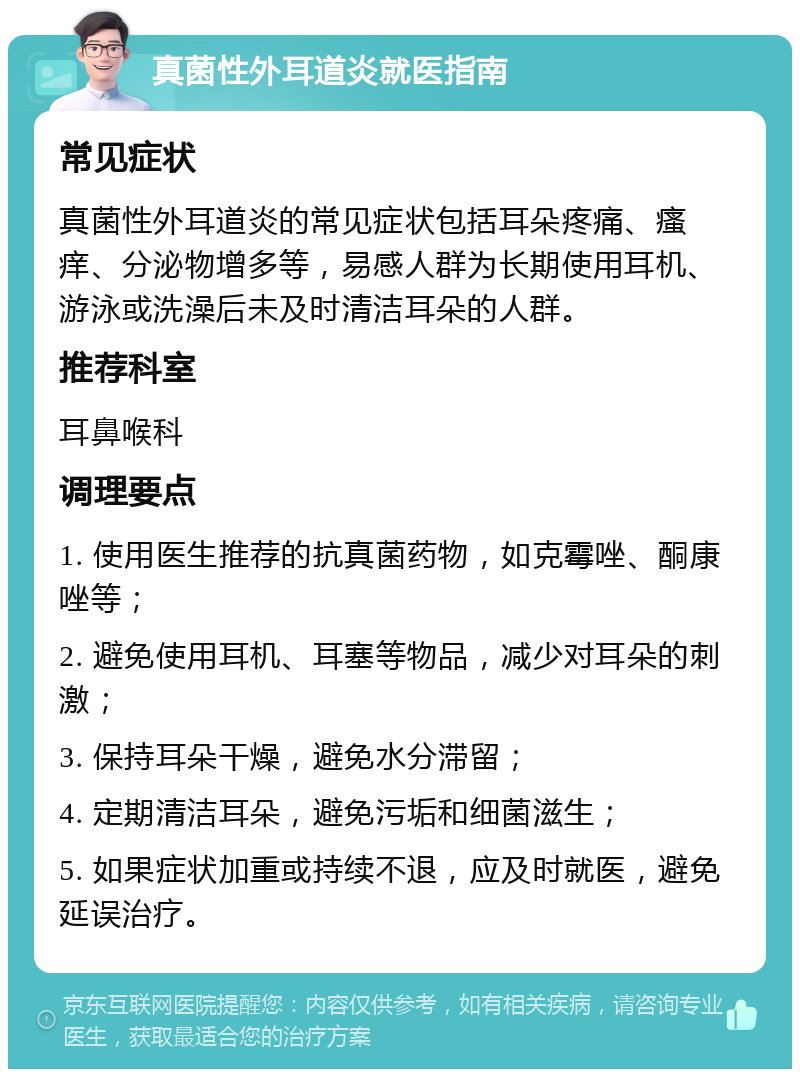 真菌性外耳道炎就医指南 常见症状 真菌性外耳道炎的常见症状包括耳朵疼痛、瘙痒、分泌物增多等，易感人群为长期使用耳机、游泳或洗澡后未及时清洁耳朵的人群。 推荐科室 耳鼻喉科 调理要点 1. 使用医生推荐的抗真菌药物，如克霉唑、酮康唑等； 2. 避免使用耳机、耳塞等物品，减少对耳朵的刺激； 3. 保持耳朵干燥，避免水分滞留； 4. 定期清洁耳朵，避免污垢和细菌滋生； 5. 如果症状加重或持续不退，应及时就医，避免延误治疗。