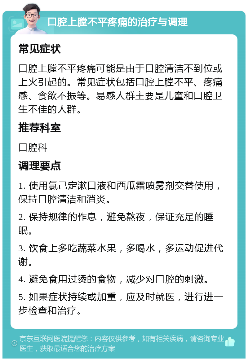 口腔上膛不平疼痛的治疗与调理 常见症状 口腔上膛不平疼痛可能是由于口腔清洁不到位或上火引起的。常见症状包括口腔上膛不平、疼痛感、食欲不振等。易感人群主要是儿童和口腔卫生不佳的人群。 推荐科室 口腔科 调理要点 1. 使用氯己定漱口液和西瓜霜喷雾剂交替使用，保持口腔清洁和消炎。 2. 保持规律的作息，避免熬夜，保证充足的睡眠。 3. 饮食上多吃蔬菜水果，多喝水，多运动促进代谢。 4. 避免食用过烫的食物，减少对口腔的刺激。 5. 如果症状持续或加重，应及时就医，进行进一步检查和治疗。