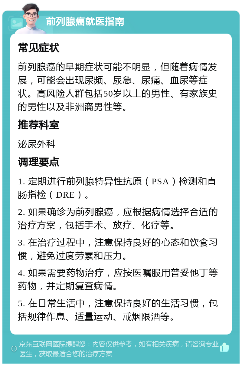 前列腺癌就医指南 常见症状 前列腺癌的早期症状可能不明显，但随着病情发展，可能会出现尿频、尿急、尿痛、血尿等症状。高风险人群包括50岁以上的男性、有家族史的男性以及非洲裔男性等。 推荐科室 泌尿外科 调理要点 1. 定期进行前列腺特异性抗原（PSA）检测和直肠指检（DRE）。 2. 如果确诊为前列腺癌，应根据病情选择合适的治疗方案，包括手术、放疗、化疗等。 3. 在治疗过程中，注意保持良好的心态和饮食习惯，避免过度劳累和压力。 4. 如果需要药物治疗，应按医嘱服用普妥他丁等药物，并定期复查病情。 5. 在日常生活中，注意保持良好的生活习惯，包括规律作息、适量运动、戒烟限酒等。