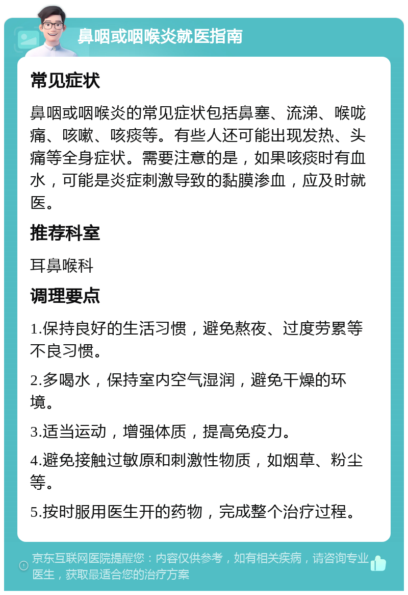 鼻咽或咽喉炎就医指南 常见症状 鼻咽或咽喉炎的常见症状包括鼻塞、流涕、喉咙痛、咳嗽、咳痰等。有些人还可能出现发热、头痛等全身症状。需要注意的是，如果咳痰时有血水，可能是炎症刺激导致的黏膜渗血，应及时就医。 推荐科室 耳鼻喉科 调理要点 1.保持良好的生活习惯，避免熬夜、过度劳累等不良习惯。 2.多喝水，保持室内空气湿润，避免干燥的环境。 3.适当运动，增强体质，提高免疫力。 4.避免接触过敏原和刺激性物质，如烟草、粉尘等。 5.按时服用医生开的药物，完成整个治疗过程。