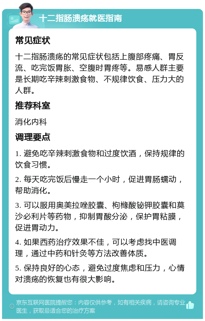 十二指肠溃疡就医指南 常见症状 十二指肠溃疡的常见症状包括上腹部疼痛、胃反流、吃完饭胃胀、空腹时胃疼等。易感人群主要是长期吃辛辣刺激食物、不规律饮食、压力大的人群。 推荐科室 消化内科 调理要点 1. 避免吃辛辣刺激食物和过度饮酒，保持规律的饮食习惯。 2. 每天吃完饭后慢走一个小时，促进胃肠蠕动，帮助消化。 3. 可以服用奥美拉唑胶囊、枸橼酸铋钾胶囊和莫沙必利片等药物，抑制胃酸分泌，保护胃粘膜，促进胃动力。 4. 如果西药治疗效果不佳，可以考虑找中医调理，通过中药和针灸等方法改善体质。 5. 保持良好的心态，避免过度焦虑和压力，心情对溃疡的恢复也有很大影响。