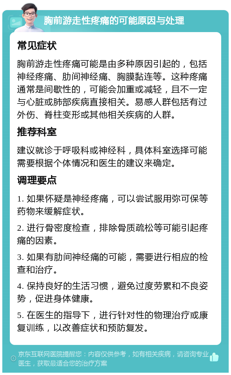 胸前游走性疼痛的可能原因与处理 常见症状 胸前游走性疼痛可能是由多种原因引起的，包括神经疼痛、肋间神经痛、胸膜黏连等。这种疼痛通常是间歇性的，可能会加重或减轻，且不一定与心脏或肺部疾病直接相关。易感人群包括有过外伤、脊柱变形或其他相关疾病的人群。 推荐科室 建议就诊于呼吸科或神经科，具体科室选择可能需要根据个体情况和医生的建议来确定。 调理要点 1. 如果怀疑是神经疼痛，可以尝试服用弥可保等药物来缓解症状。 2. 进行骨密度检查，排除骨质疏松等可能引起疼痛的因素。 3. 如果有肋间神经痛的可能，需要进行相应的检查和治疗。 4. 保持良好的生活习惯，避免过度劳累和不良姿势，促进身体健康。 5. 在医生的指导下，进行针对性的物理治疗或康复训练，以改善症状和预防复发。