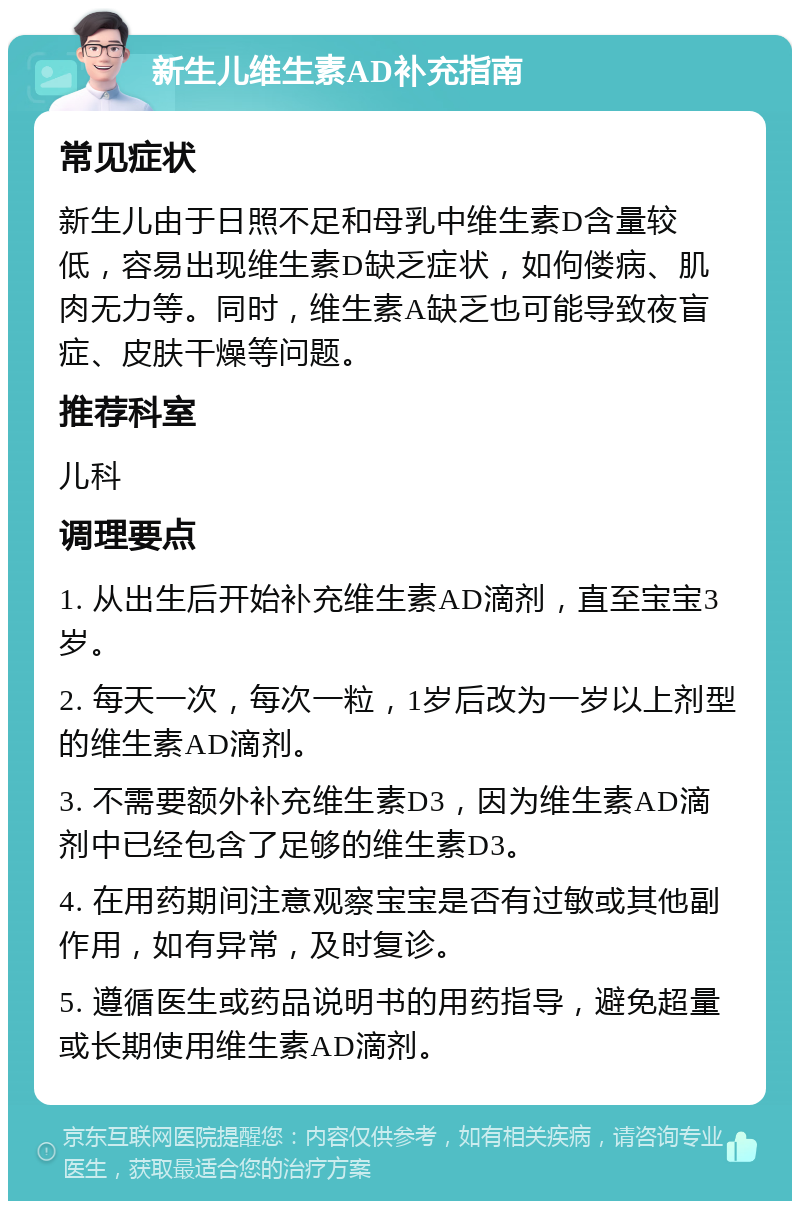 新生儿维生素AD补充指南 常见症状 新生儿由于日照不足和母乳中维生素D含量较低，容易出现维生素D缺乏症状，如佝偻病、肌肉无力等。同时，维生素A缺乏也可能导致夜盲症、皮肤干燥等问题。 推荐科室 儿科 调理要点 1. 从出生后开始补充维生素AD滴剂，直至宝宝3岁。 2. 每天一次，每次一粒，1岁后改为一岁以上剂型的维生素AD滴剂。 3. 不需要额外补充维生素D3，因为维生素AD滴剂中已经包含了足够的维生素D3。 4. 在用药期间注意观察宝宝是否有过敏或其他副作用，如有异常，及时复诊。 5. 遵循医生或药品说明书的用药指导，避免超量或长期使用维生素AD滴剂。