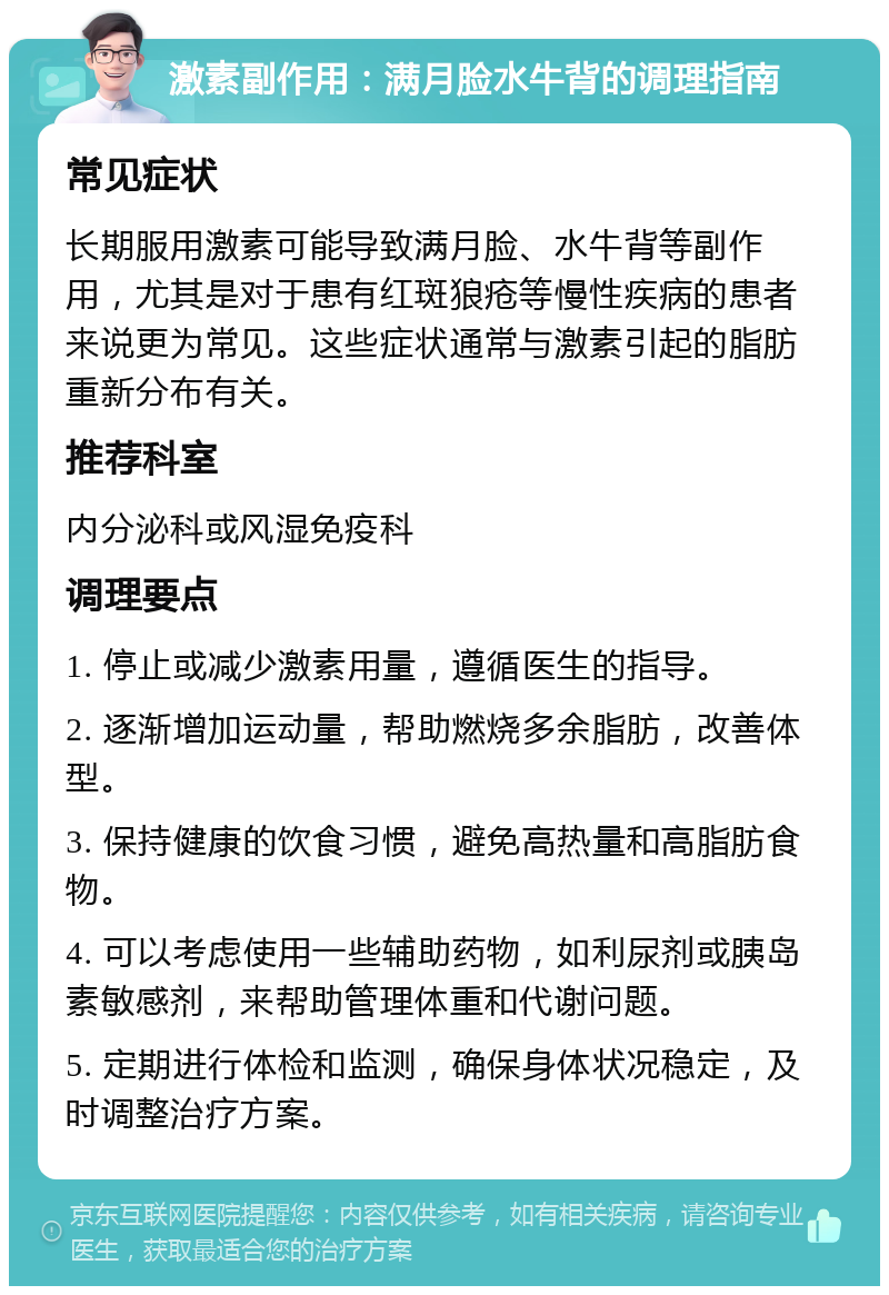 激素副作用：满月脸水牛背的调理指南 常见症状 长期服用激素可能导致满月脸、水牛背等副作用，尤其是对于患有红斑狼疮等慢性疾病的患者来说更为常见。这些症状通常与激素引起的脂肪重新分布有关。 推荐科室 内分泌科或风湿免疫科 调理要点 1. 停止或减少激素用量，遵循医生的指导。 2. 逐渐增加运动量，帮助燃烧多余脂肪，改善体型。 3. 保持健康的饮食习惯，避免高热量和高脂肪食物。 4. 可以考虑使用一些辅助药物，如利尿剂或胰岛素敏感剂，来帮助管理体重和代谢问题。 5. 定期进行体检和监测，确保身体状况稳定，及时调整治疗方案。