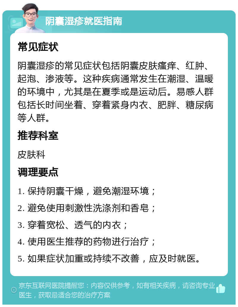 阴囊湿疹就医指南 常见症状 阴囊湿疹的常见症状包括阴囊皮肤瘙痒、红肿、起泡、渗液等。这种疾病通常发生在潮湿、温暖的环境中，尤其是在夏季或是运动后。易感人群包括长时间坐着、穿着紧身内衣、肥胖、糖尿病等人群。 推荐科室 皮肤科 调理要点 1. 保持阴囊干燥，避免潮湿环境； 2. 避免使用刺激性洗涤剂和香皂； 3. 穿着宽松、透气的内衣； 4. 使用医生推荐的药物进行治疗； 5. 如果症状加重或持续不改善，应及时就医。